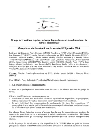 37
Groupe de travail sur la prise en charge des médicaments dans les maisons de
retraite médicalisées
Compte rendu des réunions du vendredi 28 janvier 2005
Liste des participants : Pierre Béguérie (CNOP), Jean Biwer (UNPF), Marc Bourquin (DHOS),
Luc Broussy (SYNERPA), Alain Danowicz (pharmacien de PUI), Isabelle Desgoute (FEHAP),
Fabienne Dubuisson (DGAS), Hélène Dupont (PhIR), Frédéric Giraudet (CNAMTS), Marie-
Thérèse Gougaud (ADHEPA), Marie-Laure Guillo (DGS), Murielle Jamot (FHF), Céline Lambert
(DSS), Gérard Miaut (CNDEHPAD), Béatrice Mottet (DDASS), Danièle Paoli (FSPF), Jean
Petitpré (France Alzheimer), Laure Prestat (DGS), Dominique Roche (médecin coordonnateur),
Françoise Toursière (FNADEPA), Yves Trouillet (APR), Lucien Vasseur (CNRPA), Jean-Marie
Vetel (SNGC) et Alain Villez (UNIOPSS).
Excusés : Martine Ernoult (pharmacienne de PUI), Marine Jeantet (MSA) et François Piette
(SFGG).
Pour l’IGAS : Pierre Deloménie (Président) et Marie Fontanel-Lassalle (rapporteure).
1) La prescription des médicaments :
La fiche sur la prescription du médicament dans les EHPAD est soumise pour avis au groupe de
travail.
Elle sera modifiée suite aux remarques portant sur :
- l’utilisation du terme de « médicament de confort » (2è item des propositions, 3è paragraphe) ;
le texte précisera qu’il s’agit de médicament au service médical rendu insuffisant.
- le suivi individuel des consommations de médicaments (4è item des propositions, 1er
paragraphe) : il sera précisé qu’il relève exclusivement des professionnels de santé dans le cadre
de la convention-type prévue entre EHPAD et officine.
Par ailleurs, Pierre Deloménie propose d’aborder dans la note de transmission aux ministres la
question des soins de fin de vie, et notamment le souhait des résidents de rester dans l’EHPAD et
d’éviter l’hospitalisation, qui faisait l’objet de la note présentée par le Dr Vetel lors de la précédente
réunion.
Enfin, le groupe de travail souscrit à la proposition de la CNDEHPAD d’un guide de bonnes
pratiques du médecin en EHPAD qui rassemblerait les protocoles et référentiels existants en matière
 