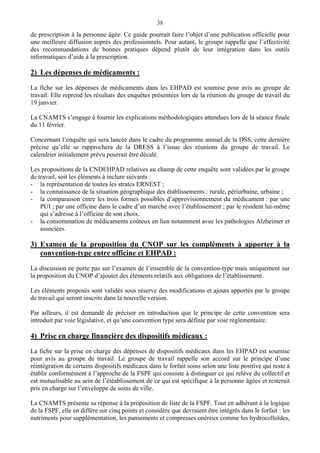 38
de prescription à la personne âgée. Ce guide pourrait faire l’objet d’une publication officielle pour
une meilleure diffusion auprès des professionnels. Pour autant, le groupe rappelle que l’effectivité
des recommandations de bonnes pratiques dépend plutôt de leur intégration dans les outils
informatiques d’aide à la prescription.
2) Les dépenses de médicaments :
La fiche sur les dépenses de médicaments dans les EHPAD est soumise pour avis au groupe de
travail. Elle reprend les résultats des enquêtes présentées lors de la réunion du groupe de travail du
19 janvier.
La CNAMTS s’engage à fournir les explications méthodologiques attendues lors de la séance finale
du 11 février.
Concernant l’enquête qui sera lancée dans le cadre du programme annuel de la DSS, cette dernière
précise qu’elle se rapprochera de la DRESS à l’issue des réunions du groupe de travail. Le
calendrier initialement prévu pourrait être décalé.
Les propositions de la CNDEHPAD relatives au champ de cette enquête sont validées par le groupe
de travail, soit les éléments à inclure suivants :
- la représentation de toutes les strates ERNEST ;
- la connaissance de la situation géographique des établissements : rurale, périurbaine, urbaine ;
- la comparaison entre les trois formes possibles d’approvisionnement du médicament : par une
PUI ; par une officine dans le cadre d’un marché avec l’établissement ; par le résident lui-même
qui s’adresse à l’officine de son choix.
- la consommation de médicaments coûteux en lien notamment avec les pathologies Alzheimer et
associées.
3) Examen de la proposition du CNOP sur les compléments à apporter à la
convention-type entre officine et EHPAD :
La discussion ne porte pas sur l’examen de l’ensemble de la convention-type mais uniquement sur
la proposition du CNOP d’ajouter des éléments relatifs aux obligations de l’établissement.
Les éléments proposés sont validés sous réserve des modifications et ajouts apportés par le groupe
de travail qui seront inscrits dans la nouvelle version.
Par ailleurs, il est demandé de préciser en introduction que le principe de cette convention sera
introduit par voie législative, et qu’une convention type sera définie par voie réglementaire.
4) Prise en charge financière des dispositifs médicaux :
La fiche sur la prise en charge des dépenses de dispositifs médicaux dans les EHPAD est soumise
pour avis au groupe de travail. Le groupe de travail rappelle son accord sur le principe d’une
réintégration de certains dispositifs médicaux dans le forfait soins selon une liste positive qui reste à
établir conformément à l’approche de la FSPF qui consiste à distinguer ce qui relève du collectif et
est mutualisable au sein de l’étéablissement de ce qui est spécifique à la personne âgées et resterait
pris en charge sur l’enveloppe de soins de ville.
La CNAMTS présente sa réponse à la proposition de liste de la FSPF. Tout en adhérant à la logique
de la FSPF, elle en diffère sur cinq points et considère que devraient être intégrés dans le forfait : les
nutriments pour supplémentation, les pansements et compresses onéreux comme les hydrocolloïdes,
 