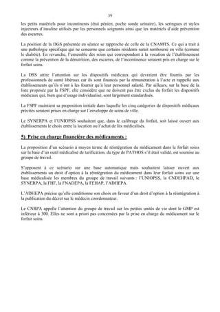 39
les petits matériels pour incontinents (étui pénien, poche sonde urinaire), les seringues et stylos
injecteurs d’insuline utilisés par les personnels soignants ainsi que les matériels d’aide prévention
des escarres.
La position de la DGS présentée en séance se rapproche de celle de la CNAMTS. Ce qui a trait à
une pathologie spécifique qui ne concerne que certains résidents serait remboursé en ville (comme
le diabète). En revanche, l’ensemble des soins qui correspondent à la vocation de l’établissement
comme la prévention de la dénutrition, des escarres, de l’incontinence seraient pris en charge sur le
forfait soins.
La DSS attire l’attention sur les dispositifs médicaux qui devraient être fournis par les
professionnels de santé libéraux car ils sont financés par la rémunération à l’acte et rappelle aux
établissements qu’ils n’ont à les fournir qu’à leur personnel salarié. Par ailleurs, sur la base de la
liste proposée par la FSPF, elle considère que ne doivent pas être exclus du forfait les dispositifs
médicaux qui, bien que d’usage individualisé, sont largement standardisés.
La FSPF maintient sa proposition initiale dans laquelle les cinq catégories de dispositifs médicaux
précités seraient prises en charge sur l’enveloppe de soins de ville.
Le SYNERPA et l’UNIOPSS souhaitent que, dans le calibrage du forfait, soit laissé ouvert aux
établissements le choix entre la location ou l’achat de lits médicalisés.
5) Prise en charge financière des médicaments :
La proposition d’un scénario à moyen terme de réintégration du médicament dans le forfait soins
sur la base d’un outil médicalisé de tarification, du type de PATHOS s’il était validé, est soumise au
groupe de travail.
S’opposent à ce scénario sur une base automatique mais souhaitent laisser ouvert aux
établissements un droit d’option à la réintégration du médicament dans leur forfait soins sur une
base médicalisée les membres du groupe de travail suivants : l’UNIOPSS, la CNDEHPAD, le
SYNERPA, la FHF, la FNADEPA, la FEHAP, l’ADHEPA.
L’ADHEPA précise qu’elle conditionne son choix en faveur d’un droit d’option à la réintégration à
la publication du décret sur le médecin coordonnateur.
Le CNRPA appelle l’attention du groupe de travail sur les petites unités de vie dont le GMP est
inférieur à 300. Elles ne sont a priori pas concernées par la prise en charge du médicament sur le
forfait soins.
 
