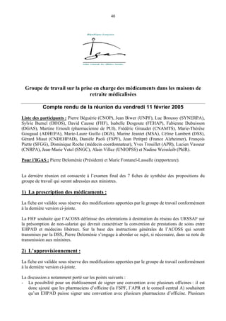 40
Groupe de travail sur la prise en charge des médicaments dans les maisons de
retraite médicalisées
Compte rendu de la réunion du vendredi 11 février 2005
Liste des participants : Pierre Béguérie (CNOP), Jean Biwer (UNPF), Luc Broussy (SYNERPA),
Sylvie Burnel (DHOS), David Causse (FHF), Isabelle Desgoute (FEHAP), Fabienne Dubuisson
(DGAS), Martine Ernoult (pharmacienne de PUI), Frédéric Giraudet (CNAMTS), Marie-Thérèse
Gougaud (ADHEPA), Marie-Laure Guillo (DGS), Marine Jeantet (MSA), Céline Lambert (DSS),
Gérard Miaut (CNDEHPAD), Danièle Paoli (FSPF), Jean Petitpré (France Alzheimer), François
Piette (SFGG), Dominique Roche (médecin coordonnateur), Yves Trouillet (APR), Lucien Vasseur
(CNRPA), Jean-Marie Vetel (SNGC), Alain Villez (UNIOPSS) et Nadine Weissleib (PhIR).
Pour l’IGAS : Pierre Deloménie (Président) et Marie Fontanel-Lassalle (rapporteure).
La dernière réunion est consacrée à l’examen final des 7 fiches de synthèse des propositions du
groupe de travail qui seront adressées aux ministres.
1) La prescription des médicaments :
La fiche est validée sous réserve des modifications apportées par le groupe de travail conformément
à la dernière version ci-jointe.
La FHF souhaite que l’ACOSS définisse des orientations à destination du réseau des URSSAF sur
la présomption de non-salariat qui devrait caractériser la convention de prestations de soins entre
EHPAD et médecins libéraux. Sur la base des instructions générales de l’ACOSS qui seront
transmises par la DSS, Pierre Deloménie s’engage à aborder ce sujet, si nécessaire, dans sa note de
transmission aux ministres.
2) L’approvisionnement :
La fiche est validée sous réserve des modifications apportées par le groupe de travail conformément
à la dernière version ci-jointe.
La discussion a notamment porté sur les points suivants :
- La possibilité pour un établissement de signer une convention avec plusieurs officines : il est
donc ajouté que les pharmaciens d’officine (la FSPF, l’APR et le conseil central A) souhaitent
qu’un EHPAD puisse signer une convention avec plusieurs pharmaciens d’officine. Plusieurs
 