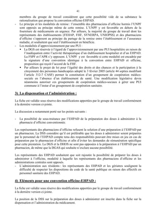 41
membres du groupe de travail considèrent que cette possibilité vide de sa substance la
rationalisation que propose la convention officine-EHPAD.
- Le principe et les modalités de remise : l’ensemble des pharmaciens d’officine hormis l’UNPF
sont opposés au principe même de cette remise. L’UNPF y est favorable en dehors de la
fourniture de médicaments en urgence. Par ailleurs, la majorité du groupe de travail dont les
représentants des établissements (FEHAP, FHF, SYNERPA, UNIOPSS) et des pharmaciens
d’officine s’opposent au principe du partage de la remise entre l’établissement et l’assurance
maladie, et souhaitent que seul l’établissement en bénéficie.
- Les modalités d’approvisionnement par une PUI :
La DGS est réservée à l’égard de l’approvisionnement par une PUI hospitalière en raison de
l’inadéquation entre l’activité thérapeutique d’un établissement hospitalier et d’un EHPAD.
La FSPF et l’APR s’y opposent. L’UNPF y est favorable si cette modalité est encadrée par
la signature d’une convention identique à la convention entre EHPAD et officine,
proposition qui reçoit l’accord de la FHF.
Par ailleurs le projet de loi pour l’égalité des droits et des chances et la participation à la
citoyenneté des personnes handicapées adopté le 3 février 2005 (article 44 septies modifiant
l’article 312-7 CASF) permet la constitution d’un groupement de coopération médico-
sociale en l’absence d’un établissement de santé. Une modification législative devra
néanmoins autoriser ces groupements de coopération médico-sociaux à gérer une PUI
commune à l’instar d’un groupement de coopération sanitaire.
3) La dispensation et l’administration :
La fiche est validée sous réserve des modifications apportées par le groupe de travail conformément
à la dernière version ci-jointe.
La discussion a notamment porté sur les points suivants :
- La possibilité de sous-traitance par l’EHPAD de la préparation des doses à administrer à la
pharmacie d’officine conventionnée.
Les représentants des pharmaciens d’officine refusent la solution d’une préparation à l’EHPAD par
un pharmacien. La DSS considère qu’il est préférable que les doses à administrer soient préparées
par le personnel de l’EHPAD compte tenu des responsabilités pouvant être mises en jeu en cas de
préparation par le pharmacien d’officine et afin d’éviter les demandes de rémunération spécifique
pour cette prestation. La DGS et la DHOS ne sont pas opposées à la préparation à l’EHPAD par un
pharmacien, de même que la DGAS qui souhaite n’exclure aucune possibilité.
Les représentants des EHPAD souhaitent que soit rajoutée la possibilité de préparer les doses à
administrer à l’officine, modalité à laquelle les représentants des pharmaciens d’officine et les
administrations centrales sont opposés.
- L’administration aux résidents : les représentants des EHPAD et les gériatres soulignent la
difficulté de respecter les dispositions du code de la santé publique en raison des effectifs en
personnel sanitaire des EHPAD.
4) Eléments pour une convention officine-EHPAD :
La fiche est validée sous réserve des modifications apportées par le groupe de travail conformément
à la dernière version ci-jointe.
La position de la DSS sur la préparation des doses à administrer est inscrite dans la fiche sur la
dispensation et l’administration du médicament.
 