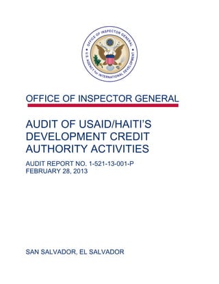 OFFICE OF INSPECTOR GENERAL


AUDIT OF USAID/HAITI’S 

DEVELOPMENT CREDIT 

AUTHORITY ACTIVITIES 

AUDIT REPORT NO. 1-521-13-001-P
FEBRUARY 28, 2013




SAN SALVADOR, EL SALVADOR

 