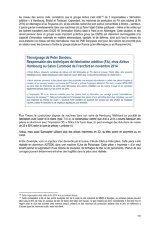 143
Au niveau des avions civils, constatons que le groupe Airbus s’est doté170 de 3 responsables « fabrication
additive » à Hambourg, Bristol et Toulouse. Cependant, les machines de production en FA sont situées (à fin
2014) en Allemagne et au Royaume-Uni, et les activités recherche sont surtout concentrées à Bristol – semble-t-
il parce que les investissements dans ces machines ont pu faire l’objet d’aides publiques - même si les unités qui
les opèrent travaillent avec EADS IW (Innovation Works) basé à Paris et en Allemagne. Cette situation, si elle
devait perdurer dans un groupe aussi important qu’Airbus group (ex EADS) est clairement dommageable à la
capacité d’innovation nationale en matière aéronautique, spatiale, et de défense, ainsi qu’à tout le réseau de
sous-traitants (ce réseau est très international, mais les PME françaises sont pour des raisons de proximité plus
en relation avec les donneurs d’ordre du groupe situés en France qu’en Allemagne ou en Royaume-Uni).
Témoignage de Peter Sanders,
Responsable des techniques de fabrication additive (FA), chez Airbus
Hambourg au Salon Euromold de Francfort en novembre 2014
« Chez Airbus, plusieurs centaines de pièces ont été fabriquées en FA dans le groupe. Parmi elles, des supports
métalliques pour câbles électriques volent déjà sur l’avion MSN 002, le deuxième prototype de l’A350-900 ».
« Nous sommes parvenus à des pièces ayant des propriétés mécaniques équivalentes à celles des pièces forgées et
usinées, et qui peuvent soutenir une masse de 27 tonnes », précise l’ingénieur allemand. Plus tard, ce sera l’A350-1000
qui sera doté de charnières de porte ainsi fabriquées. Des pièces installées sur les avions d’essai et qui devraient
également prendre place sur les avions de série.
« L’impression 3D a un énorme potentiel pour les pièces dont la fabrication par usinage produit habituellement
beaucoup de copeaux171. Cela permet également d’envisager des pièces d’une géométrie bien plus complexe, qui sont
plus inspirées du monde du vivant », poursuit Peter Sanders en illustrant son propos par des photos de maillages
naturels d’ailes de libellules ou de végétaux aquatiques, par exemple.
Pour l’heure, le constructeur dispose de machines dans son usine de Hambourg. Maîtrisant ce procédé de
fabrication avec l’acier et le titane (type Ti 6-4), le constructeur estime que d’ici à 2016 il pourra fabriquer des
pièces en aluminium avec l’impression 3D. « Grâce à la fusion laser, on peut envisager des réductions de masse
de 25 à 55% selon le type de pièces », précise-t-il.
Airbus, mais aussi Eurocopter utilisent déjà des pièces imprimées en 3D, qu’elles soient en polymère ou en
métal.
A titre d’exemple, voici un injecteur d’air demandé par le bureau d’étude d’Airbus Hélicopters. Cette pièce a été
réalisée en aluminium AS7G06, dans une machine XLine de Polyshape. Cette pièce « imprimée » d’un seul
tenant permet la suppression d’une dizaine de soudures, de formages de tôle ou de percements, chacun de ces
usinages pouvant évidemment entraîner des fragilités dans la pièce ainsi réalisée.
                                                            
170 Cette organisation était celle de fin 2014 et a pu évoluer depuis.
171 Cette constatation a été un des points soulignés lors de la visite du site industriel de MBDA à Bourges, où certaines pièces peuvent
aller jusqu’à 90% de mise en copeaux de bloc de titane dont elles sont issues : le gain matière est donc considérable, il doit être mis en
regard avec le coût des poudres (très onéreux jusqu’à présent) et des machines de production additive dont le prix, en référence à
d’autres types de machines-outils, reste très élevé.
 