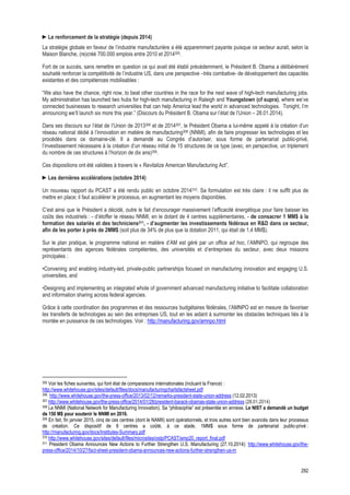 292
►Le renforcement de la stratégie (depuis 2014)
La stratégie globale en faveur de l’industrie manufacturière a été apparemment payante puisque ce secteur aurait, selon la
Maison Blanche, (re)créé 700.000 emplois entre 2010 et 2014305.
Fort de ce succès, sans remettre en question ce qui avait été établi précédemment, le Président B. Obama a délibérément
souhaité renforcer la compétitivité de l’industrie US, dans une perspective –très combative- de développement des capacités
existantes et des compétences mobilisables :
“We also have the chance, right now, to beat other countries in the race for the next wave of high-tech manufacturing jobs.
My administration has launched two hubs for high-tech manufacturing in Raleigh and Youngstown (cf supra), where we’ve
connected businesses to research universities that can help America lead the world in advanced technologies. Tonight, I’m
announcing we’ll launch six more this year.” (Discours du Président B. Obama sur l’état de l’Union – 28.01.2014).
Dans ses discours sur l’état de l’Union de 2013306 et de 2014307, le Président Obama a lui-même appelé à la création d’un
réseau national dédié à l’innovation en matière de manufacturing308 (NNMI), afin de faire progresser les technologies et les
procédés dans ce domaine-clé. Il a demandé au Congrès d’autoriser, sous forme de partenariat public-privé,
l’investissement nécessaire à la création d’un réseau initial de 15 structures de ce type (avec, en perspective, un triplement
du nombre de ces structures à l’horizon de dix ans)309.
Ces dispositions ont été validées à travers le « Revitalize American Manufacturing Act”.
►Les dernières accélérations (octobre 2014)
Un nouveau rapport du PCAST a été rendu public en octobre 2014310. Sa formulation est très claire : il ne suffit plus de
mettre en place; il faut accélérer le processus, en augmentant les moyens disponibles.
C’est ainsi que le Président a décidé, outre le fait d’encourager massivement l’efficacité énergétique pour faire baisser les
coûts des industriels : - d’étoffer le réseau NNMI, en le dotant de 4 centres supplémentaires, - de consacrer 1 MM$ à la
formation des salariés et des techniciens311, - d’augmenter les investissements fédéraux en R&D dans ce secteur,
afin de les porter à près de 2MM$ (soit plus de 34% de plus que la dotation 2011, qui était de 1,4 MM$).
Sur le plan pratique, le programme national en matière d’AM est géré par un office ad hoc, l’AMNPO, qui regroupe des
représentants des agences fédérales compétentes, des universités et d’entreprises du secteur, avec deux missions
principales :
•Convening and enabling industry-led, private-public partnerships focused on manufacturing innovation and engaging U.S.
universities, and
•Designing and implementing an integrated whole of government advanced manufacturing initiative to facilitate collaboration
and information sharing across federal agencies.
Grâce à cette coordination des programmes et des ressources budgétaires fédérales, l’AMNPO est en mesure de favoriser
les transferts de technologies au sein des entreprises US, tout en les aidant à surmonter les obstacles techniques liés à la
montée en puissance de ces technologies. Voir : http://manufacturing.gov/amnpo.html
                                                            
305 Voir les fiches suivantes, qui font état de comparaisons internationales (incluant la France) :
http://www.whitehouse.gov/sites/default/files/docs/manufacturingchartsfactsheet.pdf
306 http://www.whitehouse.gov/the-press-office/2013/02/12/remarks-president-state-union-address (12.02.2013)
307 http://www.whitehouse.gov/the-press-office/2014/01/28/president-barack-obamas-state-union-address (28.01.2014)
308 Le NNMI (National Network for Manufacturing Innovation). Sa “philosophie” est présentée en annexe. Le NIST a demandé un budget
de 150 M$ pour soutenir le NNMI en 2016.
309 En fait, fin janvier 2015, cinq de ces centres (dont le NAMII) sont opérationnels, et trois autres sont bien avancés dans leur processus
de création. Ce dispositif de 8 centres a coûté, à ce stade, 1MM$ sous forme de partenariat public-privé :
http://manufacturing.gov/docs/Institutes-Summary.pdf
310 http://www.whitehouse.gov/sites/default/files/microsites/ostp/PCAST/amp20_report_final.pdf
311 President Obama Announces New Actions to Further Strengthen U.S. Manufacturing (27.10.2014): http://www.whitehouse.gov/the-
press-office/2014/10/27/fact-sheet-president-obama-announces-new-actions-further-strengthen-us-m
 