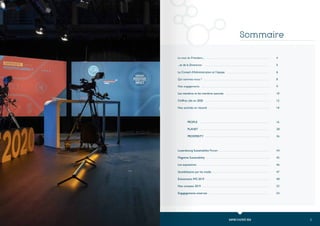 3
2 RAPPORT D’ACTIVITÉ 2020
Le mot du Président...
...et de la Directrice
Le Conseil d’Administration et l’équipe
Qui sommes-nous ?
Nos engagements
Les membres et les membres associés
Chiffres clés en 2020
Nos activités en résumé
	
	PEOPLE
	PLANET
	PROSPERITY
Luxembourg Sustainability Forum
Magazine Sustainability
Les expositions
Sensibilisation par les media
Évènements IMS 2019
Nos comptes 2019
Engagagements externes	
Sommaire
4
5
6
8
9
10
12
14
16
28
36
44
45
46
47
48
53
54
 