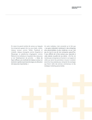 L’ÉTAT DE L’INBOUND
MARKETING
En raison du grand nombre de canaux sur lesquels
les entreprises agissent de nos jours (web, mobile,
réseaux sociaux comme Twitter, Facebook et
LinkedIn, réseaux émergents comme Snapchat et
Messenger, et plateformes d’agrégation comme
Medium), les marketeurs s’inquiètent des ressources
et de l’établissement de priorités  : « Gérer de
façon efficace une multitude de réseaux sociaux en
évolution rapide et permanente exige une allocation
de ressources importantes. »
Un autre marketeur s’est concentré sur le fait que
« Les gens s’attendent maintenant à des entreprises
plus personnalisées et plus modernes, ce qui n’est
pas du tout le cas de mon entreprise aujourd’hui.
Il sera difficile de la faire évoluer pour répondre à
cette attente nouvelle de nos clients.  » De fait, de
nombreuses entreprises se heurtent à cet aspect et
celles qui seront les premières à trouver la solution
seront les mieux placées pour remporter les avantages
que feront naître des services commerciaux et des
stratégies marketing personnalisés.
 