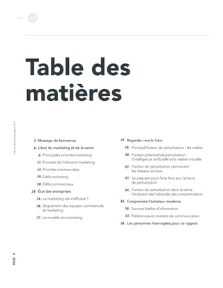 L’étatdel’inboundmarketingen2017
v.2
PAGE4
Table des
matières
Message de bienvenue
L’état du marketing et de la vente
Principales priorités marketing
Priorités de l’inbound marketing
Priorités commerciales
Défis marketing
Défis commerciaux
État des entreprises
Le marketing est-il efficace ?
Alignement des équipes commerciale
et marketing
Le modèle du marketing
Regarder vers le futur
Principal facteur de perturbation : les vidéos
Facteur potentiel de perturbation :
l’intelligence artificielle et la réalité virtuelle
Facteur de perturbation permanent :
les réseaux sociaux
Se préparer pour faire face aux facteurs
de perturbation
Facteur de perturbation dans la vente :
l’évolution des habitudes des consommateurs
Comprendre l’acheteur moderne
Sources fiables d’information
Préférences en matière de communication
Les personnes interrogées pour ce rapport
3.
6.
8.
11.
14.
16.
20.
24.
26.
30.
32.
34.
38.
40.
42.
43.
44.
46.
50.
53.
58.
 