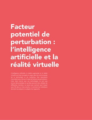 L’étatdel’inboundmarketingen2017
v.2
PAGE40
Facteur
potentiel de
perturbation :
l’intelligence
artificielle et la
réalité virtuelle
L’intelligence artificielle, la réalité augmentée et la réalité
virtuelle sont des concepts en vogue dans les communautés
de la technologie et du marketing. Nos répondants
s’accordent pour dire qu’il s’agit de facteurs de perturbation,
mais, étant donné que ces technologies ne sont pas
encore démocratisées et qu’elles pourront être utilisées de
différentes manières, ne savent pas vraiment quel impact
aura l’IA dans un futur proche, ni comment les marketeurs
devraient se préparer ou adapter leur approche.
 
