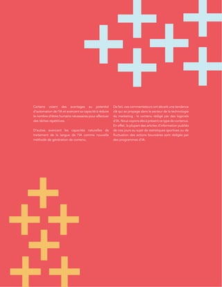 L’ÉTAT DE L’INBOUND
MARKETING
Certains voient des avantages au potentiel
d’automation de l’IA et avancent sa capacité à réduire
le nombre d’êtres humains nécessaires pour effectuer
des tâches répétitives.
D’autres avancent les capacités naturelles de
traitement de la langue de l’IA comme nouvelle
méthode de génération de contenu.
De fait, ces commentateurs ont décelé une tendance
clé qui se propage dans le secteur de la technologie
du marketing : le contenu rédigé par des logiciels
d’IA. Nous voyons dès à présent ce type de contenus.
En effet, la plupart des articles d’information publiés
de nos jours au sujet de statistiques sportives ou de
fluctuation des actions boursières sont rédigés par
des programmes d’IA.
 