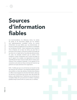 L’étatdel’inboundmarketingen2017
v.2
PAGE50
Sources
d’information
fiables
Les recommandations, les références clients, les articles
de presse et les documents rédigés par les vendeurs
sont systématiquement considérés comme les sources
d’information les plus fiables pour nos décisionnaires. Le
bouche-à-oreille jouit également d’une influence considérable
sur les décisions d’achat : l’atout marketing le plus important
d’une entreprise est sa base de clients, qui peut faire la
promotion de la marque. Le bouche-à-oreille et les études de
cas client ont un impact réel sur les achats des décisionnaires.
En outre, nos données montrent que le contenu d’une
entreprise a autant d’importance qu’un article de presse ou
que le rapport d’un analyste. Les organisations de moindre
notoriété peuvent donc toujours investir dans le contenu pour
influencer leurs acheteurs potentiels. Il est essentiel de se
concentrer sur les récits du milieu et du bas de l’entonnoir qui
parleront aux buyer personas d’une organisation.
Enfin, n’oubliez pas que vos commerciaux se trouvent au bas
de l’entonnoir de conversion. Les entreprises adroites peuvent
ainsi profiter au mieux des attentes moindres des acheteurs
en offrant à leurs équipes de vente des informations utiles que
ces derniers ne pourraient pas trouver dans des articles de
presse ou des études de cas. Transformez vos commerciaux en
conseillers fiables afin qu’ils donnent la meilleure impression
possible lorsqu’ils seront enfin en contact avec un acheteur.
 