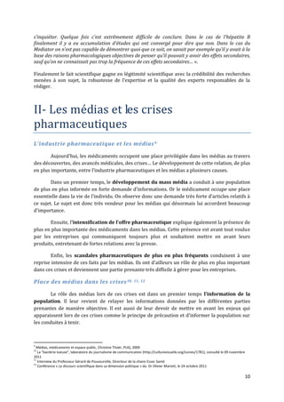 s’inquiéter. Quelque fois c’est extrêmement difficile de conclure. Dans le cas de l’hépatite B
finalement il y a eu accumulation d’études qui ont convergé pour dire que non. Dans le cas du
Mediator on n’est pas capable de démontrer quoi que ce soit, on savait par exemple qu’il y avait { la
base des raisons pharmacologiques objectives de penser qu’il pouvait y avoir des effets secondaires,
sauf qu’on ne connaissait pas trop la fréquence de ces effets secondaires… ».

Finalement le fait scientifique gagne en légitimité scientifique avec la crédibilité des recherches
menées à son sujet, la robustesse de l’expertise et la qualité des experts responsables de la
rédiger.



II- Les médias et les crises
pharmaceutiques
L’industrie pharmaceutique et les médias 9

        Aujourd’hui, les médicaments occupent une place privilégiée dans les médias au travers
des découvertes, des avancés médicales, des crises… Le développement de cette relation, de plus
en plus importante, entre l’industrie pharmaceutiques et les médias a plusieurs causes.

        Dans un premier temps, le développement du mass média a conduit à une population
de plus en plus informée en forte demande d’informations. Or le médicament occupe une place
essentielle dans la vie de l’individu. On observe donc une demande très forte d’articles relatifs {
ce sujet. Le sujet est donc très vendeur pour les médias qui désormais lui accordent beaucoup
d’importance.

       Ensuite, l’intensification de l’offre pharmaceutique explique également la présence de
plus en plus importante des médicaments dans les médias. Cette présence est avant tout voulue
par les entreprises qui communiquent toujours plus et souhaitent mettre en avant leurs
produits, entretenant de fortes relations avec la presse.

       Enfin, les scandales pharmaceutiques de plus en plus fréquents conduisent à une
reprise intensive de ces faits par les médias. Ils ont d’ailleurs un rôle de plus en plus important
dans ces crises et deviennent une partie prenante très difficile à gérer pour les entreprises.

Place des médias dans les crises 10, 11, 12

       Le rôle des médias lors de ces crises est dans un premier temps l’information de la
population. Il leur revient de relayer les informations données par les différentes parties
prenantes de manière objective. Il est aussi de leur devoir de mettre en avant les enjeux qui
apparaissent lors de ces crises comme le principe de précaution et d’informer la population sur
les conduites à tenir.



9
  Médias, médicaments et espace public, Christine Thoër, PUQ, 2009
10
   La “bactérie tueuse”, laboratoire du journalisme de communication (http://culturevisuelle.org/icones/1781), consulté le 09 novembre
2011
11
   Interview du Professeur Gérard de Pouvourville, Directeur de la chaire Essec Santé
12
   Conférence « Le discours scientifique dans sa dimension politique » du Dr Olivier Mariott, le 24 octobre 2011

                                                                                                                                     10
 