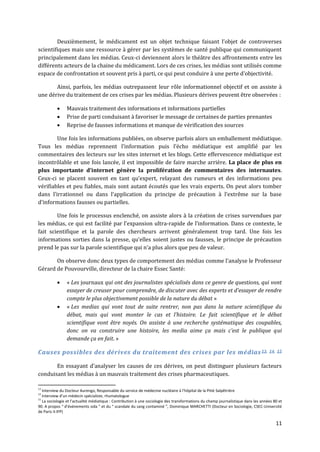 Deuxièmement, le médicament est un objet technique faisant l’objet de controverses
scientifiques mais une ressource à gérer par les systèmes de santé publique qui communiquent
principalement dans les médias. Ceux-ci deviennent alors le théâtre des affrontements entre les
différents acteurs de la chaine du médicament. Lors de ces crises, les médias sont utilisés comme
espace de confrontation et souvent pris { parti, ce qui peut conduire { une perte d’objectivité.

       Ainsi, parfois, les médias outrepassent leur rôle informationnel objectif et on assiste à
une dérive du traitement de ces crises par les médias. Plusieurs dérives peuvent être observées :

               Mauvais traitement des informations et informations partielles
               Prise de parti conduisant à favoriser le message de certaines de parties prenantes
               Reprise de fausses informations et manque de vérification des sources

        Une fois les informations publiées, on observe parfois alors un emballement médiatique.
Tous les médias reprennent l’information puis l’écho médiatique est amplifié par les
commentaires des lecteurs sur les sites internet et les blogs. Cette effervescence médiatique est
incontrôlable et une fois lancée, il est impossible de faire marche arrière. La place de plus en
plus importante d’internet génère la prolifération de commentaires des internautes.
Ceux-ci se placent souvent en tant qu’expert, relayant des rumeurs et des informations peu
vérifiables et peu fiables, mais sont autant écoutés que les vrais experts. On peut alors tomber
dans l’irrationnel ou dans l’application du principe de précaution { l‘extrême sur la base
d’informations fausses ou partielles.

        Une fois le processus enclenché, on assiste alors à la création de crises survendues par
les médias, ce qui est facilité par l’expansion ultra-rapide de l’information. Dans ce contexte, le
fait scientifique et la parole des chercheurs arrivent généralement trop tard. Une fois les
informations sorties dans la presse, qu’elles soient justes ou fausses, le principe de précaution
prend le pas sur la parole scientifique qui n’a plus alors que peu de valeur.

       On observe donc deux types de comportement des médias comme l’analyse le Professeur
Gérard de Pouvourville, directeur de la chaire Essec Santé:

               « Les journaux qui ont des journalistes spécialisés dans ce genre de questions, qui vont
                essayer de creuser pour comprendre, de discuter avec des experts et d’essayer de rendre
                compte le plus objectivement possible de la nature du débat »
               « Les medias qui vont tout de suite rentrer, non pas dans la nature scientifique du
                débat, mais qui vont monter le cas et l’histoire. Le fait scientifique et le débat
                scientifique vont être noyés. On assiste à une recherche systématique des coupables,
                donc on va construire une histoire, les media aime ça mais c’est le publique qui
                demande ça en fait. »

Causes possibles des dérives du traitement des crises par les médias 13, 14, 15

       En essayant d’analyser les causes de ces dérives, on peut distinguer plusieurs facteurs
conduisant les médias à un mauvais traitement des crises pharmaceutiques.

13
   Interview du Docteur Aurengo, Responsable du service de médecine nucléaire à l’hôpital de la Pitié Salpêtrière
14
   Interview d’un médecin spécialiste, rhumatologue
15
   La sociologie et l’actualité médiatique : Contribution à une sociologie des transformations du champ journalistique dans les années 80 et
90. A propos “ d’événements sida ” et du “ scandale du sang contaminé ”, Dominique MARCHETTI (Docteur en Sociologie, CSEC-Université
de Paris II-IFP)

                                                                                                                                        11
 