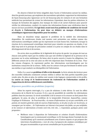 On observe d’abord de fortes inégalités dans l’accès { l’information suivant les médias.
Ainsi les grands journaux, qui emploient des journalistes spécialisés, rapportent les informations
de façon beaucoup plus rigoureuse car ils ont beaucoup plus de contacts et ont une formation
médicale leur permettant de croiser les informations. Cependant, dans les petites rédactions, le
manque de formation des pigistes, leur manque de relais et de carnet d’adresse pour pouvoir
vérifier les informations, conduit à la reprise des informations brutes sans vérification dans la
mesure de leurs possibilités. Il s’agit donc avant tout d’un problème de conditions de travail
et d’accès { l’information. On peut donc en déduire un manque d’informations
scientifiques rigoureuses disponibles pour les médias.

        Dans un deuxième temps apparait le problème de la validité des informations
disponibles. De nombreuses études mal menées sont présentées aux médias comme des
informations scientifiques solides qui les reprennent en toute bonne fois. Seulement, lorsque la
réaction de la communauté scientifique intervient pour remettre en question ces études, il est
déjà trop tard et le principe de précaution conduit à la prise en compte de ces études dans le
développement de lois et de normes.

        On arrive alors au problème de la légitimité de la prise de parole. Les propos de tout un
chacun sont parfois repris par les médias sans que soit vérifiée la légitimé de la présence de la
personne sur la scène médiatique. On laisse alors la porte ouverte à toutes les allégations. Les
différents acteurs de la crise ont ainsi un rôle très important dans l’évolution de la crise. Pour
des raisons d’urgence, ils reprennent parfois des informations non-homologuées par les
institutions consacrées de la science. Enfin, tous les acteurs n’ont pas forcément le même accès
aux médias ce qui conduit { un déséquilibre de l’information.

       Enfin, il y a aussi un problème d’offre et de demande. La forte attente des lecteurs pour
des nouvelles médicales conduisent certains médias à utiliser des faits parfois injustifiés pour
vendre plus. De plus en plus, les médias sont soumis à des logiques commerciales et de profits.
La course au scoop et le bouleversement du traitement de l’information conduit {
l’apparition de dérives difficilement contrôlables.

Réponses possibles au problème (experts)

        Selon les experts interrogés, il y a peu de solutions à cette dérive. Ce sont les effets
nécessaires de la liberté de la presse. Il n’y a pas de possibilité de contrôler les informations
publiées dans les journaux. Ce serait assimilable à de la censure et la censure ne doit jamais être
appliquée. Se pose, de plus, le problème de la temporalité d’internet. Aujourd’hui, comme
l’explique le Professeur de Pourvourville, « la masse d’informations n’y est pas contrôlable, et le
patient, de manière générale avide de sources d’informations, va de plus en plus sur les forums, se
renseigner par lui-même…. Or l’information sur Internet n’est jamais très fiable, car peu vérifiable,
et les rumeurs et informations erronées vont très, très vite… ». Cependant, quelques pistes sont
proposées :

          Meilleure mise { disposition de l’information et création d’outils d’informations
           homologuées par la communauté scientifique. Le Dr Aurengo donne l’exemple du site
           CanalAcademy qu’il construit actuellement avec d’autres experts et qui propose des
           interviews d’académiciens. « Lors de crise, il proposera des analyses scientifiques par
           des gens incontestables et qui seront consultables par les journalistes. »


                                                                                                  12
 