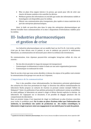      Mise en place d’un organe interne { la presse, qui aurait pour rôle de créer une
                   chartre de bonne conduite et de contrôler les dérives.
                  Meilleure gestion des informations en aval afin que seules des informations validés et
                   homologuées soit disponibles pour les médias.
                  Obtenir une communication plus transparente, plus rapide et mieux maitrisée de la
                   part des entreprises pharmaceutiques.

       Ainsi, la balle est peut-être plus dans le camp des entreprises pharmaceutiques qui
doivent travailler leurs communications et la mise { dispositions d’informations valables pour
les médias.


III- Industries pharmaceutiques
    et gestion de crise
       Les Industries pharmaceutiques ont un modèle basé sur du B to B, c'est-à-dire qu’elles
n’ont pas de liens directs avec le patient, ni avec le médecin qui prescrit le médicament.
Néanmoins, sa communication est nécessaire pour attirer la confiance des investisseurs.

En communication, trois réponses peuvent-être envisagées lorsqu’une cellule de crise est
ouverte :

        -    Ne rien dire (et prendre le risque de manquer de transparence)
        -    Communiquer en démentant et rejeter la faute sur une autre organisation/personne
        -    Communiquer en endossant les tords

Dans le cas des crises que nous avons abordées ci-dessus, les enjeux et les publics vont orienter
la communication d’un groupe vers une de ces 3 réponses.

L’importance de la communication

       Face à des possibles crises informationnelles, les laboratoires prévoient généralement
des scénarios de crises leur permettant de réagir. Le directeur des affaires institutionnelles du
laboratoire Roche propose un scénario de réaction en prenant comme exemple l’affaire du
Rohypnol.16 Suite { la publication d’une pétition présentant le médicament comme un problème
de santé publique, le laboratoire est amené à réagir et Olivier Hurstel explicite la réaction du
laboratoire. En s’appuyant sur ce document, il est possible de dégager plusieurs clés du
comportement du laboratoire.
Dans un premier temps, il est important de réagir en établissant un plan d’actions concrètes
pour traiter le problème posé. Par la mise en place d’actions telles que l’information des
médecins, la surveillance des unités de production ou des études scientifiques, le
laboratoire réagit et prouve ainsi son engagement et son intérêt pour la santé du patient.




16
     La gestion de crise dans un laboratoire pharmaceutique, Olivier Hurstel, Directeur des Affaires Institutionnelles, Roche, Septembre 2007



                                                                                                                                          13
 