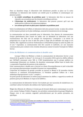 Dans un deuxième temps, le laboratoire doit absolument prendre sa place sur la scène
médiatique. Le laboratoire doit montrer son intérêt pour le problème et communiquer sur
plusieurs points :
     La réalité scientifique du problème posé : le laboratoire doit être en mesure de
       répondre aux accusations par des données scientifiques précises.
     L’historique du médicament : le laboratoire doit pouvoir prouver qu’il suit son
       médicament et effectue de la pharmacovigilance.
     Les actions qu’il met en place pour répondre au problème posé

Suite { la médiatisation de l’affaire, le laboratoire doit alors prouver la mise en place des actions
et être toujours présent sur le plan médiatique, assurant la transmission de son message.

La communication est donc essentielle pour le laboratoire. Une absence de communication
évoque généralement dans l’esprit du public soit un désintérêt du laboratoire soit une
reconnaissance des faits soit un manque de transparence. L’entreprise a un devoir de
préparation de ce type de crise et doit être prête à réagir afin de défendre son image et ses
intérêts. Elle a également un devoir d’information et d’honnêteté puisque la santé du public est
en jeu.17 Cependant, sa communication doit être assurée et maîtrisée, car une mauvaise
communication peut conduire à des résultats désastreux comme le montre l’exemple de l’affaire
Servier.

Crise du Médiator et communication à double sens

        Lorsque l’affaire du Médiator a éclaté, la communication du laboratoire Servier a tout
d’abord été de garder le silence18. Ce n’est que le 16 novembre 2010, après les chiffres diffusés
par l’AFSSaPS annonçant entre 500 et 3 500 hospitalisations que le groupe publiera un
communiqué démentant ces résultats. Un deuxième communiqué diffusé dans la foulée dira
« comprendre l’inquiétude des patients et des médecins ».
Cette communication à double-sens a favorisé un climat d’incompréhension et jeté le discrédit
sur un groupe pharmaceutique incapable d’assumer ses responsabilités.
L’interview du fondateur du groupe accordée au journal Le Monde le 20 novembre dernier
renforcera ce sentiment d’incompréhension ; le Président qualifiant l’affaire de « bruit
médiatique disproportionné » ou de « complot ».
Un porte-parole du laboratoire ira même jusqu’{ minimiser les chiffres « rapporté au nombre de
patients ayant pris le Mediator, le risque est de 0,005% ».

La communication du laboratoire Servier s’est traduite par une succession de maladresses et a
contribué { attiser les foudres des médias et de l’opinion publique.

Malgré des éléments de réflexion, il n’existe pas de formule idéale pour communiquer en cas de
crise, comme l’indique Frédéric Fougerat, vice-président communication du groupe Ethypharm.
Chaque crise et son contexte, engendré particulièrement par les parties prenantes, est
spécifique.


17
   La communication de l’industrie pharmaceutique, plus scientifique et collaborative, Interview Frédéric FOUGERAT, Vice-Président
Communications Groupe ETHYPHARM, (http://lemag.inouit.fr/billets/avril-2011/la-communication-de-lindustrie-pharmaceutique-plus-
scientifique-et-collaborative.html), réalisé en avril 2012
18
   http://gestiondecrise.com/spip.php?article78



                                                                                                                                     14
 