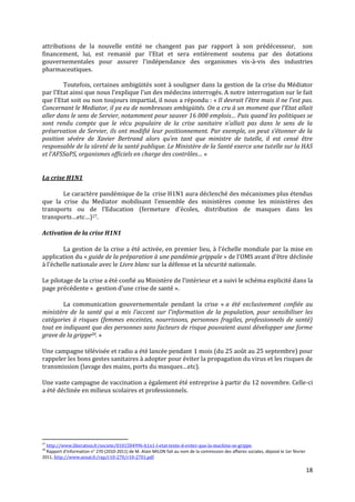 attributions de la nouvelle entité ne changent pas par rapport à son prédécesseur, son
financement, lui, est remanié par l’Etat et sera entièrement soutenu par des dotations
gouvernementales pour assurer l’indépendance des organismes vis-à-vis des industries
pharmaceutiques.

        Toutefois, certaines ambigüités sont à souligner dans la gestion de la crise du Médiator
par l’Etat ainsi que nous l’explique l’un des médecins interrogés. A notre interrogation sur le fait
que l’Etat soit ou non toujours impartial, il nous a répondu : « Il devrait l’être mais il ne l’est pas.
Concernant le Mediator, il ya eu de nombreuses ambigüités. On a cru { un moment que l’Etat allait
aller dans le sens de Servier, notamment pour sauver 16 000 emplois… Puis quand les politiques se
sont rendu compte que le vécu populaire de la crise sanitaire n’allait pas dans le sens de la
préservation de Servier, ils ont modifié leur positionnement. Par exemple, on peut s’étonner de la
position sévère de Xavier Bertrand alors qu’en tant que ministre de tutelle, il est censé être
responsable de la sûreté de la santé publique. Le Ministère de la Santé exerce une tutelle sur la HAS
et l’AFSSaPS, organismes officiels en charge des contrôles… »


La crise H1N1

       Le caractère pandémique de la crise H1N1 aura déclenché des mécanismes plus étendus
que la crise du Mediator mobilisant l’ensemble des ministères comme les ministères des
transports ou de l’Education (fermeture d’écoles, distribution de masques dans les
transports…etc…)27.

Activation de la crise H1N1

        La gestion de la crise a été activée, en premier lieu, { l’échelle mondiale par la mise en
application du « guide de la préparation à une pandémie grippale » de l'OMS avant d’être déclinée
{ l’échelle nationale avec le Livre blanc sur la défense et la sécurité nationale.

Le pilotage de la crise a été confié au Ministère de l’intérieur et a suivi le schéma explicité dans la
page précédente « gestion d’une crise de santé ».

        La communication gouvernementale pendant la crise « a été exclusivement confiée au
ministère de la santé qui a mis l'accent sur l'information de la population, pour sensibiliser les
catégories à risques (femmes enceintes, nourrissons, personnes fragiles, professionnels de santé)
tout en indiquant que des personnes sans facteurs de risque pouvaient aussi développer une forme
grave de la grippe28. »

Une campagne télévisée et radio a été lancée pendant 1 mois (du 25 août au 25 septembre) pour
rappeler les bons gestes sanitaires à adopter pour éviter la propagation du virus et les risques de
transmission (lavage des mains, ports du masques…etc).

Une vaste campagne de vaccination a également été entreprise à partir du 12 novembre. Celle-ci
a été déclinée en milieux scolaires et professionnels.




27
  http://www.liberation.fr/societe/0101584996-h1n1-l-etat-tente-d-eviter-que-la-machine-se-grippe.
28
  Rapport d'information n° 270 (2010-2011) de M. Alain MILON fait au nom de la commission des affaires sociales, déposé le 1er février
2011, http://www.senat.fr/rap/r10-270/r10-2701.pdf

                                                                                                                                         18
 