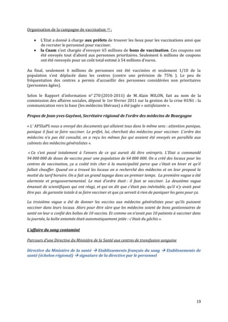 Organisation de la campagne de vaccination 10 :

       L’Etat a donné { charge aux préfets de trouver les lieux pour les vaccinations ainsi que
        de recruter le personnel pour vacciner.
       la Cnam s’est chargée d’envoyer 65 millions de bons de vaccination. Ces coupons ont
        été envoyés tout d’abord aux personnes prioritaires. Seulement 6 millions de coupons
        ont été renvoyés pour un coût total estimé { 54 millions d’euros.

Au final, seulement 6 millions de personnes ont été vaccinées et seulement 1/10 de la
population s’est déplacée dans les centres (contre une prévision de 75% ). Le peu de
fréquentation des centres a permis d’accueillir des personnes considérées non prioritaires
(personnes âgées).

Selon le Rapport d'information n° 270 (2010-2011) de M. Alain MILON, fait au nom de la
commission des affaires sociales, déposé le 1er février 2011 sur la gestion de la crise H1N1 : la
communication vers la base (les médecins libéraux) a été jugée « satisfaisante ».

Propos de Jean-yves Guyénot, Secrétaire régional de l’ordre des médecins de Bourgogne

« L’ AFSSaPS nous a envoyé des documents qui allaient tous dans le même sens : attention panique,
panique il faut se faire vacciner. Le préfet, lui, cherchait des médecins pour vacciner. L’ordre des
médecins n’a pas été consulté, on a reçu les mêmes fax qui avaient été envoyés en parallèle aux
cabinets des médecins généralistes ».

 « Ca s’est passé totalement { l’envers de ce qui aurait dû être entrepris. L’Etat a commandé
94 000 000 de doses de vaccins pour une population de 64 000 000. On a créé des locaux pour les
centres de vaccination, ça a coûté très cher { la municipalité parce que c’était en hiver et qu’il
fallait chauffer. Quand on a trouvé les locaux on a recherché des médecins et on leur proposé la
moitié du tarif horaire. On a fait un grand tapage dans un premier temps. La première vague a été
alarmiste et progouvernemental. Le mot d’ordre était : il faut se vacciner. La deuxième vague
émanait de scientifiques qui ont réagi, et qui on dit que c’était pas inévitable, qu’il n’y avait peut
être pas de garantie totale à se faire vacciner et que ça servait à rien de paniquer les gens pour ça.

La troisième vague a été de donner les vaccins aux médecins généralistes pour qu’ils puissent
vacciner dans leurs locaux. Alors pour être sûre que les médecins soient de bons gestionnaires de
santé on leur a confié des boîtes de 10 vaccins. Et comme on n’avait pas 10 patients { vacciner dans
la journée, la boîte entamée était automatiquement jetée : c’était du gâchis ».

L’affaire du sang contaminé

Parcours d’une Directive du Ministère de la Santé aux centres de transfusion sanguine

Directive du Ministère de la santé  Etablissements français du sang  Etablissements de
santé (échelon régional)  signature de la directive par le personnel




                                                                                                   19
 