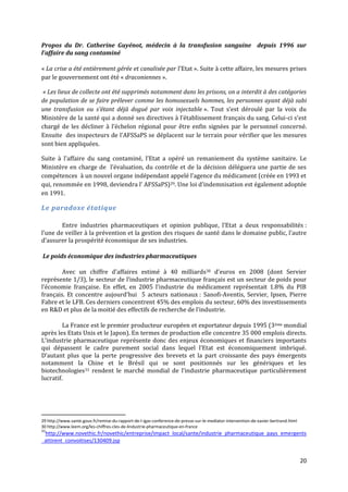Propos du Dr. Catherine Guyénot, médecin à la transfusion sanguine depuis 1996 sur
l’affaire du sang contaminé

« La crise a été entièrement gérée et canalisée par l’Etat ». Suite à cette affaire, les mesures prises
par le gouvernement ont été « draconiennes ».

 « Les lieux de collecte ont été supprimés notamment dans les prisons, on a interdit à des catégories
de population de se faire prélever comme les homosexuels hommes, les personnes ayant déjà subi
une transfusion ou s’étant déj{ dogué par voix injectable ». Tout s’est déroulé par la voix du
Ministère de la santé qui a donné ses directives { l’établissement français du sang. Celui-ci s’est
chargé de les décliner { l’échelon régional pour être enfin signées par le personnel concerné.
Ensuite des inspecteurs de l’AFSSaPS se déplacent sur le terrain pour vérifier que les mesures
sont bien appliquées.

Suite { l’affaire du sang contaminé, l’Etat a opéré un remaniement du système sanitaire. Le
Ministère en charge de l’évaluation, du contrôle et de la décision déléguera une partie de ses
compétences { un nouvel organe indépendant appelé l’agence du médicament (créée en 1993 et
qui, renommée en 1998, deviendra l’ AFSSaPS)29. Une loi d’indemnisation est également adoptée
en 1991.

Le paradoxe étatique

        Entre industries pharmaceutiques et opinion publique, l’Etat a deux responsabilités :
l’une de veiller { la prévention et la gestion des risques de santé dans le domaine public, l’autre
d’assurer la prospérité économique de ses industries.

Le poids économique des industries pharmaceutiques

        Avec un chiffre d’affaires estimé { 40 milliards30 d’euros en 2008 (dont Servier
représente 1/3), le secteur de l’industrie pharmaceutique français est un secteur de poids pour
l’économie française. En effet, en 2005 l’industrie du médicament représentait 1.8% du PIB
français. Et concentre aujourd’hui 5 acteurs nationaux : Sanofi-Aventis, Servier, Ipsen, Pierre
Fabre et le LFB. Ces derniers concentrent 45% des emplois du secteur, 60% des investissements
en R&D et plus de la moitié des effectifs de recherche de l’industrie.

         La France est le premier producteur européen et exportateur depuis 1995 (3 ème mondial
après les Etats Unis et le Japon). En termes de production elle concentre 35 000 emplois directs.
L’industrie pharmaceutique représente donc des enjeux économiques et financiers importants
qui dépassent le cadre purement social dans lequel l’Etat est économiquement imbriqué.
D’autant plus que la perte progressive des brevets et la part croissante des pays émergents
notamment la Chine et le Brésil qui se sont positionnés sur les génériques et les
biotechnologies 31 rendent le marché mondial de l’industrie pharmaceutique particulièrement
lucratif.




29 http://www.sante.gouv.fr/remise-du-rapport-de-l-igas-conference-de-presse-sur-le-mediator-intervention-de-xavier-bertrand.html
30 http://www.leem.org/les-chiffres-cles-de-lindustrie-pharmaceutique-en-france
31
 http://www.novethic.fr/novethic/entreprise/impact_local/sante/industrie_pharmaceutique_pays_emergents
_attirent_convoitises/130409.jsp


                                                                                                                                    20
 