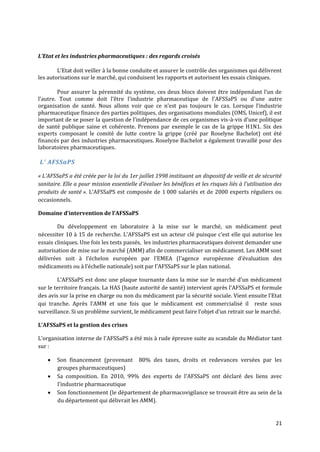 L’Etat et les industries pharmaceutiques : des regards croisés

        L’Etat doit veiller { la bonne conduite et assurer le contrôle des organismes qui délivrent
les autorisations sur le marché, qui conduisent les rapports et autorisent les essais cliniques.

        Pour assurer la pérennité du système, ces deux blocs doivent être indépendant l’un de
l’autre. Tout comme doit l’être l’industrie pharmaceutique de l’AFSSaPS ou d’une autre
organisation de santé. Nous allons voir que ce n’est pas toujours le cas. Lorsque l’industrie
pharmaceutique finance des parties politiques, des organisations mondiales (OMS, Unicef), il est
important de se poser la question de l’indépendance de ces organismes vis-à-vis d’une politique
de santé publique saine et cohérente. Prenons par exemple le cas de la grippe H1N1. Six des
experts composant le comité de lutte contre la grippe (créé par Roselyne Bachelot) ont été
financés par des industries pharmaceutiques. Roselyne Bachelot a également travaillé pour des
laboratoires pharmaceutiques.

L’ AFSSaPS

« L’AFSSaPS a été créée par la loi du 1er juillet 1998 instituant un dispositif de veille et de sécurité
sanitaire. Elle a pour mission essentielle d’évaluer les bénéfices et les risques liés { l’utilisation des
produits de santé ». L’AFSSaPS est composée de 1 000 salariés et de 2000 experts réguliers ou
occasionnels.

Domaine d’intervention de l’AFSSaPS

        Du développement en laboratoire à la mise sur le marché, un médicament peut
nécessiter 10 { 15 de recherche. L’AFSSaPS est un acteur clé puisque c’est elle qui autorise les
essais cliniques. Une fois les tests passés, les industries pharmaceutiques doivent demander une
autorisation de mise sur le marché (AMM) afin de commercialiser un médicament. Les AMM sont
délivrées soit { l’échelon européen par l’EMEA (l’agence européenne d’évaluation des
médicaments ou { l’échelle nationale) soit par l’AFSSaPS sur le plan national.

        L’AFSSaPS est donc une plaque tournante dans la mise sur le marché d’un médicament
sur le territoire français. La HAS (haute autorité de santé) intervient après l’AFSSaPS et formule
des avis sur la prise en charge ou non du médicament par la sécurité sociale. Vient ensuite l’Etat
qui tranche. Après l’AMM et une fois que le médicament est commercialisé il reste sous
surveillance. Si un problème survient, le médicament peut faire l’objet d’un retrait sur le marché.

L’AFSSaPS et la gestion des crises

L’organisation interne de l’AFSSaPS a été mis à rude épreuve suite au scandale du Médiator tant
sur :

       Son financement (provenant 80% des taxes, droits et redevances versées par les
        groupes pharmaceutiques)
       Sa composition. En 2010, 99% des experts de l’AFSSaPS ont déclaré des liens avec
        l’industrie pharmaceutique
       Son fonctionnement (le département de pharmacovigilance se trouvait être au sein de la
        du département qui délivrait les AMM).


                                                                                                       21
 