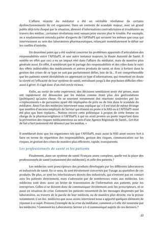L’affaire récente du médiator a été un véritable révélateur de certains
dysfonctionnements de cet organisme. Dans un contexte de scandale majeur, avec un grand
public déjà très choqué par la situation, abreuvé d’informations contradictoires et troublantes au
travers des médias ; certaines révélations sont venues jeter encore plus le trouble. Par exemple,
on a soudainement entendu parler d’experts de l’AFSSaPS qui seraient les mêmes que ceux qui
interviennent au sein des laboratoires pharmaceutiques, relançant immédiatement le débat sur
les conflits d’intérêts.

        Un deuxième point qui a été soulevé concerne les problèmes apparents d’articulation des
responsabilités entre l’AFSSaPS, et une autre instance majeure, la Haute Autorité de Santé. Il
semble en effet que ceci a eu un impact réel dans l’affaire du médiator, mais de manière plus
générale aussi. En effet, il semblerait que le partage des responsabilités et des rôles dans le suivi
des effets indésirables des médicaments et autres produits de santé, et donc à fortiori dans la
gestion des crises de ce type ne soit pas parfaitement défini, loin de l{… Il est compréhensible
que les patients soient déstabilisés en apprenant ce type d’informations, qui remettent en doute
la sûreté et l’efficacité de leur système de santé, entraînant jusqu’{ des psychoses difficiles elles-
aussi { gérer. Il s’agit donc d’un réel cercle vicieux.

         Enfin, au sortir de cette expérience, des décisions semblaient avoir été prises, mais
ont rapidement été dénoncées par les médias comme étant plus des gesticulations
(politiques) qu’autre chose. On se souvient notamment des réactions soulevées par les
« replacements » de personnes ayant été impliquées de près ou de loin dans le scandale du
médiator. Ainsi l’un des médecins interviewé nous explique qu’ « il est tout de même étrange
que nombre d’anciens employés de Servier qui étaient en poste { la HAS ou { l’AFSSaPS aient
été plus que bien replacés… Notons encore cette polémique à propos de cette femme en
charge de la pharmacovigilance { l’AFSSaPS, à qui on avait promis un poste important dans
la prévention des risques médicamenteux au sein d’une Agence Régionale de Santé... Cet état
de fait a fort justement été dénoncé par les médias. »


Il semblerait donc que les organismes tels que l’AFSSaPS, mais aussi la HAS aient encore fort à
faire en terme de répartition des responsabilités, gestion des risques, communication sur les
risques, et gestion des crises de manière plus efficiente, rapide, transparente.

Les professionnels de santé et les patients

       Finalement, dans un système de santé Français assez complexe, quelle est la place des
professionnels de santé (notamment des médecins), et celle des patients ?

       Les médecins sont prescripteurs des produits développés par les différents laboratoires
et industriels de santé. En ce sens, ils sont étroitement concernés par l’usage au quotidien de ces
produits. De plus, ce sont les interlocuteurs directs des industriels, qui n’entrent pas en contact
avec les patients directement, mais s’adressent par de nombreuses voies aux médecins. Les
médecins sont donc aussi un levier de transmission de l’information aux patients, pour les
entreprises. Celles-ci se doivent donc de communiquer étroitement avec les prescripteurs, et ce
aussi en situation de crise. Comment les patients ressentent-ils les messages dispensés par les
laboratoires, au travers de la parole de leur médecin, ou de manière plus directe, via la presse
notamment. L’un des médecins que nous avons interviewé nous a apporté quelques éléments de
réponse { ce sujet. Prenons l’exemple de la crise du médiator, comment a-t-elle été ressentie par
les médecins ? Comment les Laboratoires Servier a t–il communiqué auprès de ces derniers ?

                                                                                                   22
 