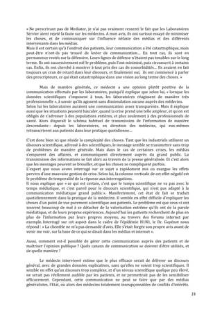 « Ne prescrivant pas de Mediator, je n’ai pas vraiment ressenti le fait que les Laboratoires
Servier aient rejeté la faute sur les médecins. A mon avis, ils ont surtout essayé de minimiser
les choses, et de communiquer sur l’influence néfaste des médias et des différents
intervenants dans les médias.
Mais il est certain qu’{ l’endroit des patients, leur communication a été catastrophique, mais
peut-être n’ont-ils pas trouvé de levier de communication… En tout cas, ils sont en
permanence restés sur la défensive. Leurs lignes de défense n’étaient pas tenables sur le long
terme. Ils ont successivement nié le problème, puis l’ont minimisé, puis circonscrit { certains
cas. Enfin, ils ont cherché { montrer { tout prix des cas de comorbidités… Ils avaient en fait
toujours un cran de retard dans leur discours, et finalement oui, ils ont commencé à parler
des prescripteurs, ce qui était catastrophique dans une vision au long terme des choses. »

        Mais de manière générale, ce médecin a une opinion plutôt positive de la
communication effectués par les laboratoires, puisqu’il explique que selon lui, « lorsque les
données scientifiques s’imposent { tous, les laboratoires réagissent de manière très
professionnelle », { savoir qu’ils agissent sans dissimulation aucune auprès des médecins.
Selon lui les laboratoires auraient une communication assez transparente. Mais il explique
aussi que les situations peuvent basculer, quand la crise prend une telle ampleur, et qu’on est
obligés de s’adresser { des populations entières, et plus seulement à des professionnels de
santé. Alors disparaît le schéma habituel de transmission de l’information de manière
descendante : depuis les laboratoires, en direction des médecins, qui eux-mêmes
retranscrivent aux patients dans leur pratique quotidienne…

C’est donc bien ici que réside la complexité des choses. Tant que les industriels utilisent un
discours scientifique, adressé à des scientifiques, le message semble se transmettre sans trop
de problèmes de manière générale. Mais dans le cas de certaines crises, les médias
s’emparent des affaires, et communiquent directement auprès du grand public. La
transmission des informations se fait alors au travers de la presse généralisée. Et c’est alors
que les messages peuvent se brouiller, et que les choses se compliquent parfois.
L’expert que nous avons interrogé sur ce sujet a rapidement mis en exergue les effets
pervers d’une mauvaise gestion de crise. Selon lui, la colonne verticale de cet effet négatif est
le problème de temporalité de la réponse aux interrogations.
Il nous explique que « ce qui est certain, c’est que le temps scientifique ne va pas avec le
temps médiatique, et c’est pareil pour le discours scientifique, qui n’est pas adapté { la
communication médiatique grand public ». Manifestement, cet état de fait se traduit
quotidiennement dans la pratique de la médecine. Il semble en effet difficile d’expliquer les
choses d’un point de vue purement scientifique aux patients. Le problème est que ceux-ci ont
souvent beaucoup de mal à se détacher de la valorisation extrême qu’ils ont de la parole
médiatique, et de leurs propres expériences. Aujourd’hui les patients recherchent de plus en
plus de l’information par leurs propres moyens, au travers des forums internet par
exemple. Interrogé sur cet aspect dans le cadre de l’épidémie H1N1, le Dr. Guyénot nous
répond : « La clientèle ne m’a pas demandé d’avis. Elle s’était forgée son propre avis avant de
venir me voir, sur la base de ce qui se disait dans les médias et internet ».

Aussi, comment est-il possible de gérer cette communication auprès des patients et de
maîtriser l’opinion publique ? Quels canaux de communication se doivent d’être utilisés, et
de quelle manière ?

        Le médecin interviewé estime que le plus efficace serait de délivrer un discours
général, avec de grandes données explicatives, sans qu’elles ne soient trop scientifiques. Il
semble en effet qu’un discours trop complexe, et d’un niveau scientifique quelque peu élevé,
ne serait pas réellement audible par les patients, et ne permettrait pas de les sensibiliser
efficacement. Cependant, cette communication ne peut se faire que par des médias
généralistes, l’Etat, ou alors des médecins totalement insoupçonnables de conflits d’intérêts.

                                                                                                    23
 