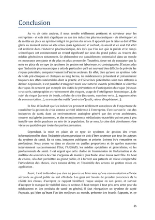 Conclusion
        Au vu de cette analyse, il nous semble réellement pertinent et salvateur pour les
entreprises - et cela doit s’appliquer au cas des industries pharmaceutiques - de développer, et
de mettre en place un système intégré de gestion des crises. Il apparaît que la crise se doit d’être
gérée au moment même où elle a lieu, mais également, et surtout, en amont et en aval. Cet effet
est renforcé dans l’industrie pharmaceutique, dès lors que l’on sait que la parole et le temps
scientifiques ont constamment un retard significatif sur ceux du grand public, au travers des
médias généralistes notamment. Ce phénomène est passablement potentialisé dans un monde
en mouvance constante et de plus en plus prononcée. Toutefois, force est de constater que la
mise en place de ce type de systèmes de gestion est laborieuse, et contraignante. D’autant plus
que l’industrie pharmaceutique a cela de particulier qu’il est souvent bien difficile de prévoir les
risques potentiels, comparativement { d’autres secteurs. En effet, bien qu’avec un système rodé
de tests pré-cliniques et cliniques au long terme, les médicaments présentent et présenteront
toujours des effets indésirables dont la gravité, et l’occurence potentielles sont bien difficiles à
définir. Cependant, il est possible d’imaginer toute une batterie d’outils permettant ce contrôle
du risque. Ils seraient par exemple des outils de prévention et d’anticipation du risque (réseaux
structurés, cartographies et recensement des risques, usage de l’intelligence économique…), de
suivi du risque (carnets de bords, cellules de crise (intranets, numéros verts…), argumentaires
de communication…), ou encore des outils “post-crise”(audit, retour d’expérience…).

        In fine, il faudrait que les industries prennent réellement conscience de l’importance de
considérer la gestion de crise comme activité inhérente { l’entreprise. C’est surtout le cas des
industries de santé, dans un environnement anxiogène généré par des crises antérieures,
souvent mal gérées justement, et des retentissements médiatiques exacerbés qui ont peu à peu
installé une réelle psychose au sein de la population. En ce sens, la crise doit absolument être
vécue au quotidien par toutes les parties prenantes.

         Cependant, la mise en place de ce type de systèmes de gestion des crises
informationnelles dans l’industrie pharmaceutique se doit d’être soutenue par tous les acteurs
du système de santé. En ce sens, instances publiques et privées doivent être remaniées en
profondeur. Nous avons vu dans ce dossier en quelles proportions et de quelles manières
interviennent successivement l’Etat, l’AFSSAPS, les médias spécialisés et généralistes, et les
professionnels de santé. Il est urgent que cette chaîne de transmission de l’information et de
maîtrise des contextes de crise s’organise de manière plus fluide, donc mieux contrôlée. En bout
de chaîne, cela doit permettre au grand public, et à fortiori aux patients de mieux comprendre
l’articulation des choses, leurs raisons d’être, et l”ensemble des actions de gestion mises en
application .

        Aussi, il est indéniable que rien ne pourra se faire sans qu’une communication efficace
adressée au grand public ne soit effectuée. Les gens ont besoin de prendre conscience de la
réalité des choses, d’accepter ce rapport bénéfice/ risque unique en son genre, et surtout
d’accepter le manque de visibilité dans ce secteur. Il faut rompre à tout prix avec cette peur du
médicament et des produits de santé en général. Il faut réorganiser un système de santé
Français, qui bien qu’étant l’un des meilleurs au monde, présente des écueils flagrants, et ne



                                                                                                 25
 