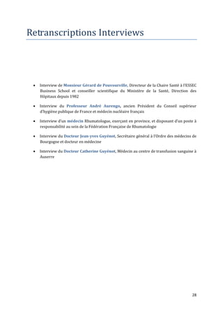 Retranscriptions Interviews




    Interview de Monsieur Gérard de Pouvourville, Directeur de la Chaire Santé { l’ESSEC
     Business School et conseiller scientifique du Ministère de la Santé, Direction des
     Hôpitaux depuis 1982

    Interview du Professeur André Aurengo, ancien Président du Conseil supérieur
     d’hygiène publique de France et médecin nucléaire français

    Interview d’un médecin Rhumatologue, exerçant en province, et disposant d’un poste {
     responsabilité au sein de la Fédération Française de Rhumatologie

    Interview du Docteur Jean-yves Guyénot, Secrétaire général { l’Ordre des médecins de
     Bourgogne et docteur en médecine

    Interview du Docteur Catherine Guyénot, Médecin au centre de transfusion sanguine à
     Auxerre




                                                                                      28
 
