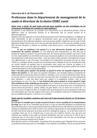 Interview de G. de Pouvourville
Professeur dans le département de management de la
santé et directeur de la chaire ESSEC santé
Selon vous, à partir de quel stade pouvons-nous qualifier un fait scientifique ou un
événement scientifique de scandale de santé publique ?
En général ce qui déclenche un scandale c’est l’observation ou la découverte fortuite. C’est la
différence entre la découverte fortuite et la découverte liée au travail normal de la
pharmacovigilance.
Quelque chose qui apparaît au travers du fonctionnement de la Pharmacovigilance. La diffusion de
cette information se fait en général normalement parce que ça fait justement partie du
fonctionnement de la pharmacovigilance, donc les pouvoir publics réagissent tout de suite, le labo
également réagit tout de suite, ça ne veut pas dire que derrière il n y aura pas de scandale, ça peut
être derrière récupéré et devenir un scandale…mais disons qu’il y a une meilleure maîtrise de
l’annonce.
         Ce qui est embêtant c’est quand il y a une découverte fortuite qui est faite a
l’extérieure du système sanitaire, ça c’est beaucoup plus enquiquinant, ça veut dire que le
système de vigilance sanitaire n’a pas marché, donc du coup les pouvoirs publics sont mal à l’aise
car leur responsabilité est incriminée en tant que manque de vigilance sur la sécurité du produit et
éventuellement le laboratoire peut l’être… mais bon après il faut examiner l’ensemble du cas pour
voir effectivement ce qui s’est passé. Un exemple où le laboratoire n’a jamais été mis en cause,
c’était il y a quelques année au sujet de la vaccination pour l’hépatite B avec la revendication chez
un certain nombre de patients que la vaccination avait causé une sclérose en plaque et le
laboratoire était en seconde ligne par rapport à la responsabilité des pouvoirs publics qui avaient
commandé de faire la vaccination généralisée
Donc c’est plus grave quand c’est fortuit, et quand le tireur de sonnette d’alarme est en
dehors du système, et c’est aussi une question d’ampleur ; par exemple l’Agence européenne du
médicament fait souvent des alertes en disant « attention, il y a eu sous tel traitement deux morts,
on est pas sûr que ce soit dû à ça mais bon c’est peut être lié { ce produit là, on vous demande de
faire attention … » mais bon deux morts par rapport a la population traitée.., mais le seuil
psychologique ne veut rien dire, et c’est d’autant plus grave quand ça arrive quand il s’agit
d’un traitement d’une maladie pas très grave car on s’attend à ce qu’un médicament qui traite
du rhume ne tue pas les gens, à la limite quand on dit qu’il y a eu deux mort avec un traitement du
cancer avancé du poumon à petites cellules, les gens disent « oui, on meurt de ce cancer l{… !! »
donc il y a aussi cet aspect là, donc le scandale vient aussi du fait qu’on tue en proposant à des gens
une intervention qui n’est pas majeure d’une part, où le problème traité par le médicament n’est
pas un problème très grave…c’est l{ ou il y a scandale.

Quels sont les scandales sanitaires qui vous ont le plus marqués durant ces 30 dernières
années ?
Je crois que le scandale qui a le plus secoué la France c’est le scandale de la contamination
du sang, parce que l{ on s’attendait pas du tout { ce que les Autorités publiques ne prennent pas
des précautions pour s’assurer que quand ils font des prélèvements sur des donneurs ces derniers ne
soient pas contaminés par le VIH ou autre virus, quand on apprend par la suite qu’effectivement on
est aller cherché du sang dans les prisons et qu’on a mélangé du sang etc. ..on se dit mince mais il y
a quelque chose qui ne va vraiment pas, et puis avec une ampleur énorme, avec des gens qui
n’étaient pas malades avant enfin qui étaient hémophiles mais qui n’avait pas le VIH et qui se
retrouvent avec le virus dans le sang. Ah ça c’est une catastrophe, c’est vrai que ça été quelque
chose qui a beaucoup choqué tout le monde.
Mais après les autres c’est discutable…la question de la vaccination pour l’hépatite B chez les jeunes
ça questionne beaucoup, pour un scientifique c’est vraiment un problème, moi je suis quand même


                                                                                                    29
 