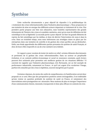Synthèse
        Cette recherche documentaire a pour objectif de répondre à la problématique du
« traitement des crises informationnelles dans l’industrie pharmaceutique ». Nous proposons ici
une tentative de mise en exergue des différents acteurs impactant ce traitement de la crise. Une
première partie propose une liste non exhaustive, mais toutefois représentative des grands
évènements de l’histoire des crises et scandales sanitaires, ainsi qu’un essai de définition du fait
scientifique et de sa légitimité. La seconde partie a pour objectif de fixer les grands éléments de
reprise du fait scientifique par les médias, et donc de décrire l’intervention de ceux-ci dans la
crise. Dans un troisième temps, nous nous intéressons aux stratégies mises en place par les
entreprises dans une tentative de contrôle et de gestion des crises qu’elles ont pu déclencher.
Enfin, une étude approfondie des différentes parties prenantes du système de santé Français, et
donc de leurs rôles respectifs en cas de crise sanitaire sera réalisée.


        Ce rapport a pour vocation de tenter de mettre en relief certains éléments discriminants
et pertinents de la gestion des crises informationnelles. Dans un secteur en perpétuelle
évolution, et un contexte politico-économique et social en mouvance constante, quels leviers
peuvent être actionnés pour permettre une meilleure gestion de ces situations difficiles ? Il
convient de rappeler que l’industrie pharmaceutique, très florissante, est un bel exemple de
performance industrielle, notamment en France ; et qu’il est urgent d’en revaloriser l’image,
parfois très entachée par des crises à répétition, souvent mal gérées par le passé.


        Certaines réponses, du moins des outils de compréhension, et d’amélioration seront donc
proposés en ce sens. Bien que des perspectives positives soient envisageables, il est indéniable
qu’une remise en question profonde du système de santé en France, et notamment des
interrelations entre protagonistes est nécessaire. Nous mettons de plus en exergue l’importance
d’une communication choisie, raisonnée, transparente et donc plus efficace en contexte de crise.




                                                                                                  3
 
