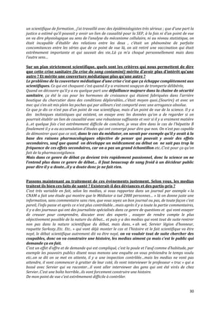 un scientifique de formation , j’ai travaillé avec des épidémiologistes très sérieux ; que d’une part la
justice a estimé qu’il pouvait y avoir un lien de causalité pour la SEP, à la fois ni d’un point de vue
on va dire physiologique au sens de l’analyse du mécanisme cellulaire, ni au niveau statistique, on
était incapable d’établir des relations entre les deux , c’était un phénomène de parfaite
concomitances entre les séries que de ce point de vue là, on ait retiré une vaccination qui était
extrêmement importante et qui sauvait des vie..L{ ça m’a choqué personnellement mais dans
l’autre sens…

Sur un plan strictement scientifique, quels sont les critères qui nous permettent de dire
que cette crise sanitaire (la crise du sang contaminé) mérite d’avoir plus d’intérêt qu’une
autre ? Et mérite une couverture médiatique plus qu’une autre ?
Le problème de la couverture médiatique d’une crise c’est que ça échappe complètement aux
scientifiques. Ce qui est choquant c’est quand il y a vraiment soupçon de tromperie délibérée,
Quand on découvre qu’il y a eu quelque part une défaillance majeure dans la chaine de sécurité
sanitaire, ça été le cas pour les hormones de croissance qui étaient fabriquées dans l’arrière
boutique du charcutier dans des conditions déplorables...c’était moyen quoi..(Sourire) et avec un
mec qui s’en ait mis plein les poches qui par ailleurs s’est comporté avec une arrogance absolue.
Ce que je dis ce n’est pas d’un point de vue scientifique, mais d’un point de vue de la science. Il y a
des techniques statistiques qui existent, on essaye avec les données qu’on a de regarder si on
pourrait établir un lien de causalité avec une robustesse suffisante et voir si il y a vraiment matière
{...et quelque fois c’est extrêmement difficile de conclure, je veux dire dans le cas de l’hépatite B
finalement il y a eu accumulation d’études qui ont convergé pour dire que non. On n’est pas capable
de démontrer quoi que ce soit, dans le cas du médiator, on savait par exemple qu’il y avait à la
base des raisons pharmacologiques objective de penser qui pouvait y avoir des effets
secondaires, sauf que quand on développe un médicament au début on ne sait pas trop la
fréquence de ces effets secondaires, car on a pas un grand échantillon etc..C’est pour ça qu’on
fait de la pharmacovigilance.
Mais dans ce genre de débat ça devient très rapidement passionnel, donc la science on ne
l’entend plus dans ce genre de débat… il faut beaucoup de sang froid à un décideur public
pour dire il y a doute...il y a doute donc je ne fait rien.


Passons maintenant au traitement de ces événements justement. Selon vous, les medias
traitent ils bien ces faits de santé ? Existerait-il des déviances et des partis-pris ?
C’est très variable en fait, selon les medias, si vous rapportez dans un journal par exemple « la
CNAM a fait une étude qui montre que le Médiator a tué 2000 personnes… » là on donne juste une
information, sans commentaire sans rien, que vous soyez un bon journal ou pas, de toute façon c’est
pareil, l’info passe et après ce n’est plus contrôlable…mais après il y a toute la partie commentaires,
il y a des journaux qui ont des journaliste spécialisés dans ce genre de questions et qui vont essayer
de creuser pour comprendre, discuter avec des experts , essayer de rendre compte le plus
objectivement possible de la nature du débat... et puis y a des medias qui vont tout de suite rentrer
non pas dans la nature scientifique du débat, mais dans.. « ah wé, Servier légion d’honneur,
raquette Sarkozy..Etc. Etc.. » qui vont déj{ monter le cas et l’histoire et le fait scientifique va être
noyé, le débat scientifique autrement dit va être noyé, on va vouloir tout de suite chercher des
coupables, donc on va construire une histoire, les medias aiment ça mais c’est le public qui
demande ça en fait.
C’est un effet d’offre et de demande qui est compliqué, c’est la poule et l’œuf comme d’habitude, par
exemple les pouvoirs publics disent nous menons une enquête on vous préviendra le temps voulu
etc..on se dit on se met en attente, il y a une inspection contrôlée…mais les medias ne vont pas
attendre, il vont commencer à gratter de leur coté, ils vont interviewer le professeur « truc » qui a
bossé avec Servier qui va raconter…il vont aller interviewer des gens qui ont été virés de chez
Servier..C’est une boîte horrible...ils vont forcement construire une histoire.
De mon point de vue c’est extrêmement difficile { contrôler.


                                                                                                     30
 
