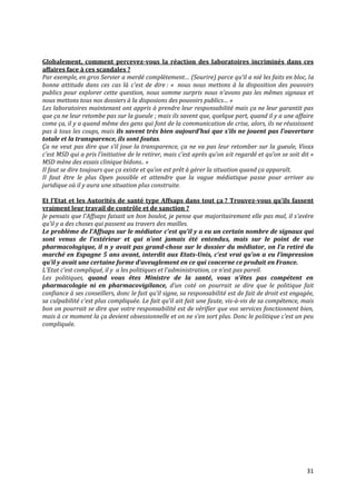 Globalement, comment percevez-vous la réaction des laboratoires incriminés dans ces
affaires face à ces scandales ?
Par exemple, en gros Servier a merdé complètement… (Sourire) parce qu’il a nié les faits en bloc, la
bonne attitude dans ces cas là c’est de dire : « nous nous mettons à la disposition des pouvoirs
publics pour explorer cette question, nous somme surpris nous n’avons pas les mêmes signaux et
nous mettons tous nos dossiers à la disposions des pouvoirs publics… »
Les laboratoires maintenant ont appris à prendre leur responsabilité mais ça ne leur garantit pas
que ça ne leur retombe pas sur la gueule ; mais ils savent que, quelque part, quand il y a une affaire
come ça, il y a quand même des gens qui font de la communication de crise, alors, ils ne réussissent
pas à tous les coups, mais ils savent très bien aujourd’hui que s’ils ne jouent pas l’ouverture
totale et la transparence, ils sont foutus.
Ça ne veut pas dire que s’il joue la transparence, ça ne va pas leur retomber sur la gueule, Vioxx
c’est MSD qui a pris l’initiative de le retirer, mais c’est après qu’on ait regardé et qu’on se soit dit «
MSD mène des essais clinique bidons.. »
Il faut se dire toujours que ça existe et qu’on est prêt { gérer la situation quand ça apparaît.
Il faut être le plus Open possible et attendre que la vague médiatique passe pour arriver au
juridique où il y aura une situation plus construite.

Et l’Etat et les Autorités de santé type Affsaps dans tout ça ? Trouvez-vous qu’ils fassent
vraiment leur travail de contrôle et de sanction ?
Je pensais que l’Affsaps faisait un bon boulot, je pense que majoritairement elle pas mal, il s’avère
qu’il y a des choses qui passent au travers des mailles.
Le problème de l’Affsaps sur le médiator c’est qu’il y a eu un certain nombre de signaux qui
sont venus de l’extérieur et qui n’ont jamais été entendus, mais sur le point de vue
pharmacologique, il n y avait pas grand-chose sur le dossier du médiator, on l’a retiré du
marché en Espagne 5 ans avant, interdit aux Etats-Unis, c’est vrai qu’on a eu l’impression
qu’il y avait une certaine forme d’aveuglement en ce qui concerne ce produit en France.
L’Etat c’est compliqué, il y a les politiques et l’administration, ce n’est pas pareil.
Les politiques, quand vous êtes Ministre de la santé, vous n’êtes pas compétent en
pharmacologie ni en pharmacovigilance, d’un coté on pourrait se dire que le politique fait
confiance à ses conseillers, donc le fait qu’il signe, sa responsabilité est de fait de droit est engagée,
sa culpabilité c’est plus compliquée. Le fait qu’il ait fait une faute, vis-à-vis de sa compétence, mais
bon on pourrait se dire que votre responsabilité est de vérifier que vos services fonctionnent bien,
mais à ce moment la ça devient obsessionnelle et on ne s’en sort plus. Donc le politique c’est un peu
compliquée.




                                                                                                       31
 