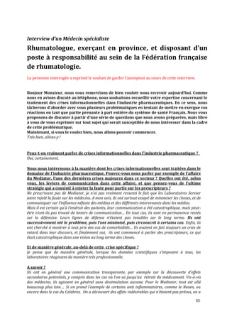 Interview d’un Médecin spécialiste
Rhumatologue, exerçant en province, et disposant d’un
poste à responsabilité au sein de la Fédération française
de rhumatologie.
La personne interrogée a exprimé le souhait de garder l’anonymat au cours de cette interview.


Bonjour Monsieur, nous vous remercions de bien vouloir nous recevoir aujourd’hui. Comme
nous en avions discuté au téléphone, nous souhaitons recueillir votre expertise concernant le
traitement des crises informationnelles dans l’industrie pharmaceutiques. En ce sens, nous
tâcherons d’aborder avec vous plusieurs problématiques en tentant de mettre en exergue vos
réactions en tant que partie prenante à part entière du système de santé Français. Nous vous
proposons de discuter { partir d’une série de questions que nous avons préparées, mais libre
à vous de vous exprimer sur tout sujet qui serait susceptible de nous intéresser dans la cadre
de cette problématique.
Maintenant, si vous le voulez bien, nous allons pouvoir commencer.
Très bien, allons-y !


Peux-t-on vraiment parler de crises informationnelles dans l'industrie pharmaceutique ?
Oui, certainement.

Nous nous intéressons à la manière dont les crises informationnelles sont traitées dans le
domaine de l’industrie pharmaceutique. Pouvez-vous nous parler par exemple de l’affaire
du Mediator, l’une des dernières crises majeures dans ce secteur ? Quelles ont été, selon
vous, les leviers de communication dans cette affaire, et que pensez-vous de l’ultime
stratégie qui a consisté à rejeter la faute pour partie sur les prescripteurs ?
Ne prescrivant pas de Mediator, je n’ai pas vraiment ressenti le fait que les Laboratoires Servier
aient rejeté la faute sur les médecins. A mon avis, ils ont surtout essayé de minimiser les choses, et de
communiquer sur l’influence néfaste des médias et des différents intervenants dans les médias.
Mais il est certain qu’{ l’endroit des patients, leur communication a été catastrophique, mais peut-
être n’ont-ils pas trouvé de leviers de communication… En tout cas, ils sont en permanence restés
sur la défensive. Leurs lignes de défense n’étaient pas tenables sur le long terme. Ils ont
successivement nié le problème, puis l’ont minimisé, puis circonscrit à certains cas. Enfin, ils
ont cherché { montrer { tout prix des cas de comorbidités… Ils avaient en fait toujours un cran de
retard dans leur discours, et finalement oui, ils ont commencé à parler des prescripteurs, ce qui
était catastrophique dans une vision au long terme des choses.

Et de manière générale, au-delà de cette crise spécifique ?
Je pense que de manière générale, lorsque les données scientifiques s’imposent { tous, les
laboratoires réagissent de manière très professionnelle.

A savoir ?
Ils ont en général une communication transparente, par exemple sur la découverte d’effets
secondaires potentiels, y compris dans les cas où l’on va jusqu’au retrait du médicament. Vis-à-vis
des médecins, ils agissent en général sans dissimulation aucune. Pour le Mediator, tout est allé
beaucoup plus loin…. Si on prend l’exemple de certains anti inflammatoires, comme le Nexen, ou
encore dans le cas du Celebrex. On a découvert des effets indésirables qui n’étaient pas prévus, on a

                                                                                                     35
 