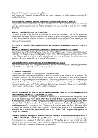 détachés de l’industrie pharmaceutique, l’Etat…
Mais surtout pas l’industrie ou des médecins qui y sont rattachés, car on les soupçonnerait trop de
conflits d’intérêts….

Mais justement comment peut on être sûrs de l’absence de conflits d’intérêts ?
Une première étape serait d’exiger que tous les intervenants à tous les niveaux, à commencer par
ceux qui communiquent dans les médias, spécialisés ou non, publient la liste de leurs conflits
d’intérêts.

Mais ceci est déj{ obligatoire, fixé par la loi….
Oui mais les gens ne le font pas en pratique. Ou alors très rarement. Ceci dit, les mentalités
commencent à changer. Pour la communication auprès du grand public, toute personne interviewée
se doit de déclarer ses conflits d’intérêts. La restauration de la crédibilité doit passer par une
exigence de transparence.

Très bien, je vais poursuivre avec quelques questions sur le traitement des crises par les
médias.
 Existe-t-il selon vous une déviance des médias dans le traitement de ces crises ?
Il est évident que si l’industrie pharma cache des effets indésirables, { l’inverse les médias, eux, se
« jettent » sur des fais parfois injustifiés pour vendre plus… A titre d’exemple, les numéros du Point
et de l’Express qui se vendent le plus dans l’année sont ceux présentant les classements des
hôpitaux… Les gens sont avides de ce genre d’informations…

Quelles seraient vos préconisations pour lutter contre cet effet ?
Il n’y a aucune solution, c’est un effet nécessaire de la liberté de la presse, et c’est donc difficilement
contrôlable en aval. Il faut donc essayer de le gérer en amont...

Et comment en amont ?
En étant plus transparent, en communiquant plus vite et mieux…
Très légitimement, dans ce type d’affaires, la tendance humaine est de dire « on fait le gros dos, cela
va passer », mais ce n’est pas toujours le cas. De plus il y a aujourd’hui { mon avis le problème
d’internet, la temporalité y est vraiment réduite. La masse d’informations n’y est pas contrôlable, et
le patient, de manière générale avide de sources d’informations, va de plus en plus sur les forums, se
renseigner par lui-même…. Or l’information sur Internet n’est jamais très fiable, car peu vérifiable,
et les rumeurs et informations erronées vont très, très vite…


Passons maintenant au rôle des autres parties prenantes. Quel est le rôle de l'Etat ? Est-il
totalement impartial dans la gestion de ces crises?
Il devrait l’être mais il ne l’est pas. Concernant le Mediator, il ya eu de nombreuses ambigüités. On a
cru à un moment que l’Etat allait aller dans le sens de Servier, notamment pour sauver
16000 emplois… Puis quand les politiques se sont rendus compte que le vécu populaire de la
crise sanitaire n’allait pas dans le sens de la préservation de Servier, ils ont modifié leur
positionnement. Par exemple, on peut s’étonner de la position sévère de Xavier Bertrand alors
qu’en tant que ministre de tutelle, il est censé être responsable de la sûreté de la santé publique. Le
Ministère de la Santé exerce une tutelle sur la HAS et l’AFSSaPS, organismes officiels en
charge des contrôles…

Il est tout de même étrange que nombre d’anciens employés de Servier qui étaient en poste à
la HAS ou à l’AFSSaPS aient été plus que bien replacés… Notons encore cette polémique { propos
de cette femme en charge de la pharmacovigilance { l’AFSSAPS, à qui on avait promis un poste
important dans la prévention des risques médicamenteux au sein d’une Agence Régionale de Santé...
Cet état de fait a fort justement été dénoncé par les médias.

                                                                                                       37
 