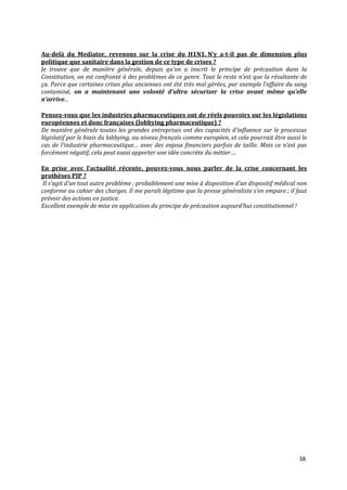 Au-delà du Mediator, revenons sur la crise du H1N1. N’y a-t-il pas de dimension plus
politique que sanitaire dans la gestion de ce type de crises ?
Je trouve que de manière générale, depuis qu’on a inscrit le principe de précaution dans la
Constitution, on est confronté à des problèmes de ce genre. Tout le reste n’est que la résultante de
ça. Parce que certaines crises plus anciennes ont été très mal gérées, par exemple l’affaire du sang
contaminé, on a maintenant une volonté d’ultra sécuriser la crise avant même qu’elle
n’arrive...

Pensez-vous que les industries pharmaceutiques ont de réels pouvoirs sur les législations
européennes et donc françaises (lobbying pharmaceutique) ?
De manière générale toutes les grandes entreprises ont des capacités d’influence sur le processus
législatif par le biais du lobbying, au niveau français comme européen, et cela pourrait être aussi le
cas de l’industrie pharmaceutique… avec des enjeux financiers parfois de taille. Mais ce n’est pas
forcément négatif, cela peut aussi apporter une idée concrète du métier….

En prise avec l’actualité récente, pouvez-vous nous parler de la crise concernant les
prothèses PIP ?
 Il s’agit d’un tout autre problème ; probablement une mise { disposition d’un dispositif médical non
conforme au cahier des charges. Il me paraît légitime que la presse généraliste s’en empare ; il faut
prévoir des actions en justice.
Excellent exemple de mise en application du principe de précaution aujourd’hui constitutionnel !




                                                                                                   38
 