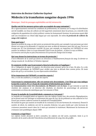 Interview du Docteur Catherine Guyénot
Médecin à la transfusion sanguine depuis 1996
Remarque : Seuls les passages exploitables ont été retranscrits

Quelles ont été les mesures prises suite au scandale du sang contaminé ?
On a rigoureusement restreint les conditions de prélèvements, les examens sur le sang et la distribution
ont été modifiés. Les lieux de collecte ont été supprimés notamment dans les prisons, on a interdit à des
catégories de population de se faire prélever comme les homosexuels hommes, les personnes ayant déjà
subi une transfusion ou s’étant déj{ dogué par voix injectable. De même le protocole de collecte du
sang a été renforcé.

Dans quel sens ?
Quand on prélève du sang, on doit suivre un protocole bien précis, par exemple à une personne qui vient
donner son sang on lui demande à 3 reprises son nom, sa date de naissance, pour être sûr que l’on ne se
trompe pas. Et c’est étroitement contrôlé. Un jour, par exemple, un inspecteur de l’AFSSaPS est venu
assister un médecin. Celui-ci n’a pas demandé 3 fois le nom du patient….et bien il a reçu un blâme.
Les mesures sont de plus en plus draconiennes et le protocole change tout le temps.

Qui vous donne les instructions en termes de protocole ?
C’est le Ministère de la santé qui donne ses directives { l’établissement français du sang. Ce dernier se
charge ensuite de les décliner { l’échelon régional.

Et comment vérifier que le personnel a bien lu la directive et l’applique ?
On a l’obligation de signer les papiers, les directives pour prouver qu’on les a lues. De plus, il y a des
inspections périodiques de l’AFSSAPS pour vérifier que tout se déroule bien comme prévu. De toute
façon dès qu’il y a un incident, il y une répercussion immédiate.

Et les inspecteurs de l’AFSSaPS, ce sont des experts ?
Non, ce sont des auditeurs, ce sont pas des experts.

Concernant la communication, elle est surtout très descendante, c’est l’Etat qui vous indique
la marche { suivre. N’y a-t-il pas de remontées d’information par la base ?
La Communication reste très descendante, du Ministère vers la base. Ce qui remonte ce sont les
résultats des analyses et en fonction des résultats, en fonction du pourcentage de personnes
contaminées on dresse des statistiques que l’on remonte { l’Etat.

Et pour la maladie de Creutzfeld Jakob, comment ça s’est passé ?
La maladie de Creutzfeld Jakob est apparue chez des enfants traités avec des extraits d’hypophysaires,
qu’on faisait venir de l’étranger et notamment des pays de l’est. On les prélevait sur des cadavres et il se
trouve que certains cadavres avaient la maladie de Creutzfeld JaKob.
On traitait les gens qui avaient un trouble de la croissance (c’est une hormone de croissance). Devant le
nombre de décès, les médecins ont tiré la sonnette d’alarme. Les gens traités par cette hormone de
croissance pouvaient mourir dans les 6 mois qui suivaient le traitement. Maintenant les hormones de
croissance sont synthétiques depuis 1989.

Comment a réagi l’Etat ?
Les enfants traités devaient se faire connaître, les enfants ont été suivis, examinés. Suite à ça le
ministère de la santé a décrété l’interdiction de prélèvement de sang chez des greffés.




                                                                                                    39
 