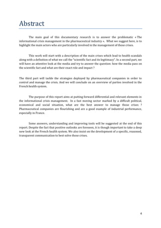 Abstract
        The main goal of this documentary research is to answer the problematic « The
informational crisis management in the pharmaceutical industry ». What we suggest here, is to
highlight the main actors who are particularly involved in the management of those crises.


        This work will start with a description of the main crises which lead to health scandals
along with a definition of what we call the “scientific fact and its legitimacy”. In a second part, we
will have an attentive look at the media and try to answer the question: how the media pass on
the scientific fact and what are their exact role and impact ?


The third part will tackle the strategies deployed by pharmaceutical companies in order to
control and manage the crisis. And we will conclude on an overview of parties involved in the
French health system.


        The purpose of this report aims at putting forward differential and relevant elements in
the informational crisis management. In a fast moving sector marked by a difficult political,
economical and social situation, what are the best answer to manage those crises ?
Pharmaceutical companies are flourishing and are a good example of industrial performance,
especially in France.


        Some answers, understanding and improving tools will be suggested at the end of this
report. Despite the fact that positive outlooks are foreseen, it is though important to take a deep
new look at the French health system. We also insist on the development of a specific, reasoned,
transparent communication to best solve those crises.




                                                                                                    4
 