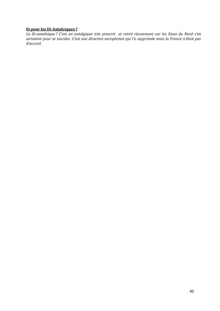 Et pour les Di-Antalviques ?
Le Di-antalvique ? C’est un antalgique très prescrit et retiré récemment car les Etats du Nord s’en
servaient pour se suicider. C’est une directive européenne qui l’a supprimée mais la France n’était pas
d’accord.




                                                                                                40
 