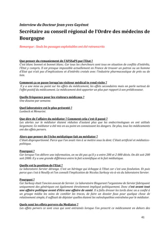 Interview du Docteur Jean-yves Guyénot
Secrétaire au conseil régional de l’Ordre des médecins de
Bourgogne
Remarque : Seuls les passages exploitables ont été retranscrits



Que penser du remaniement de l’AFSSaPS par l’Etat ?
C’est blanc bonnet et bonnet blanc. Car tous les chercheurs sont tous en situation de conflits d’intérêts,
l’Etat y compris. Il est presque impossible actuellement en France de trouver un patron ou un homme
d’Etat qui n’ait pas d’implications et d’intérêts croisés avec l’industrie pharmaceutique de près ou de
loin.

Comment ça se passe lorsqu’un visiteur médical te rend visite ?
 Il y a une mise au point sur les effets du médicament, les effets secondaires mais on parle surtout de
l’effet positif du médicament. Le médicament doit apporter un plus par rapport à son prédécesseur.

Quelle fréquence pour les visiteurs médicaux ?
Une dizaine par semaine.

Quel laboratoire est le plus présenté ?
Lunbeck et Menarini.

Que dire de l’affaire du médiator ? Comment cela c’est-il passé ?
Les alertes sur le médiator étaient réduites d’autant plus que les endocrinologues en ont utilisés
largement. Ce médiator a été mis en au point en connaissant les dangers. De plus, tous les médicaments
ont des effets pervers.

Alors que penser de l’écho médiatique fait au médiator ?
C’était disproportionné. Parce que l’on avait rien { se mettre sous la dent. C’était artificiel et médiatico-
politique.

Pourquoi ?
Car lorsque l’on délivre une information, on ne dit pas qu’il y a entre 200 et 2 000 décès. On dit soit 200
soit 2000. Il y a une grande différence entre le fait scientifique et le fait médiatique.

Quelle est la position de l’Etat ?
Le laboratoire Servier dérange. C’est un héritage qui échappe { l’Etat car c’est une fondation. Et puis
parce que c’est { Neuilly et l’on connaît l’implication de Nicolas Sarkozy vis-à-vis du laboratoire Servier.

Pourquoi ?
Car Sarkozy était l’ancien avocat de Servier. Le laboratoire Biogarant l’organisme de Servier fabriquant
uniquement des génériques est également étroitement impliqué politiquement. Donc c’est avant tout
une affaire politique avant d’être une affaire de santé. Il a fallu dresser les tords donc on a confié à
un groupe média les soins de combler les traces, de faire un dossier faux pour quelque chose de
relativement simple, il suffisait de dépister quelles étaient les valvulopathies entraînées par le médiator.

Quels sont les effets pervers du Mediator ?
Les effets pervers ce sont ceux qui sont entrainés lorsque l’on prescrit ce médicament en dehors des


                                                                                                     41
 