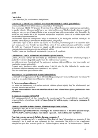 AMM.

C’est-à-dire ?
Le fait d’en avoir fait un traitement amaigrissant.

Concernant la crise H1N1, comment avez-vous été sensibilisé en tant que médecin?
Ca s’est passé totalement { l’envers de ce qui aurait dû être entrepris.
On a commandé 94 000 000 de doses de vaccins. On a créé des locaux pour les centres de vaccination,
ça a coûté très cher { la municipalité parce que c’était en hiver et qu’il fallait chauffer. Quand on a créé
les locaux on a recherché des médecins et on a proposé aux médecins retraités, plus disponibles, la
moitié du tarif horaire. On a fait un grand tapage dans un premier temps. La première vague a été
alarmiste et progouvernementale.
Une deuxième vague de scientifiques a réagi en disant que le fait de se faire vacciner n’avait pas de
garantie totale et que ça servait à rien de paniquer les gens pour ça.
La troisième vague a été de donner les vaccins aux médecins généralistes pour qu’ils vaccinent dans
leurs locaux. Alors pour être sûre que les médecins soient de bons gestionnaires de santé on leur a confié
des boîtes de 10 vaccins. Et comme on n’avait pas 10 patients { vacciner dans la journée, la boîte
entamée était automatiquement jetée : c’était du gâchis.
Total il n’y a eu que 6 millions de vaccinés et il n’y a pas eu de pandémie.

Comment cela s’est-il matérialisé au niveau du gouvernement ?
L’AFSSAPS nous a envoyé des documents qui allaient tous dans le même sens : attention panique, il
faut se faire vacciner. Le préfet, lui, cherchait des médecins pour vacciner.
Les médecins se sont étonnés d’avoir été squizzés en tant que médecins libéraux pour nous confier une
vaccination pseudo nationaliste.
Ca avait toutes les chances d’être un échec et ça l’a été. En plus il a fallu bidouiller les vaccins pour
qu’ils soient administrés aux femmes enceintes et aux enfants.
On a rien oublié pour que ce soit un échec.

Au niveau de vos patients? Ont-ils demandé conseils ?
La clientèle ne m’a pas demandé d’avis. Elle s’était forgée son propre avis avant de venir me voir, sur la
base de ce qui se disait dans les médias et sur internet.

Et l’avis général des médecins ?
Les médecins libéraux ont eu le même mode de réaction, plutôt négatif. Sauf les administratifs qui
suivaient les directives de l’Etat.
Il y a eu un vœu évident d’écarter les médecins et de leur enlever toute participation dans cette
prévention.

Et en ce qui concerne l’AFSSaPS ?
Il n’y a pas eu contact direct. Il y a eu des faxs, des courriers qui ont été envoyés { l’ordre au même titre
qu’aux médecins généralistes. L’ordre n’a pas du tout été utilisé comme relais de la campagne de
prévention.

En ce qui concerne le terme de crise de l’industrie pharmaceutique ?
Je pense qu’il n’y a pas de crise en tant que telle.
La pharmacologie et la médecine ne sont pas des sciences exactes et des aléas peuvent surgir.
Mais l’industrie pharmaceutique n’est pas un organisme humanitaire mais capitaliste.

Pourriez_vous me parler de l’affaire du sang contaminé ?
Alors ça été complètement géré et canalisé par l’Etat. Tout n’a été qu’informations sur le nombre de lots
contaminés, sur le mode de non traitement des lots contaminés. C’est-à-dire qu’on a réellement
transfusé des gens dont on savait que les lots étaient dangereux parce que l’on ne savait pas, { l’époque,


                                                                                                     42
 