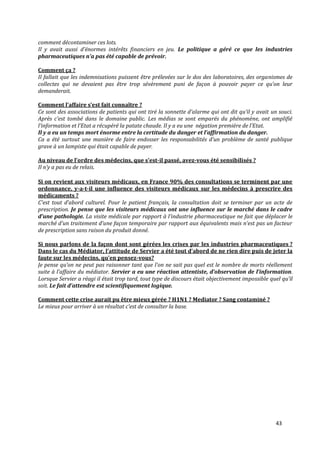 comment décontaminer ces lots.
Il y avait aussi d’énormes intérêts financiers en jeu. Le politique a géré ce que les industries
pharmaceutiques n’a pas été capable de prévoir.

Comment ça ?
Il fallait que les indemnisations puissent être prélevées sur le dos des laboratoires, des organismes de
collectes qui ne devaient pas être trop sévèrement puni de façon { pouvoir payer ce qu’on leur
demanderait.

Comment l’affaire s’est fait connaître ?
Ce sont des associations de patients qui ont tiré la sonnette d’alarme qui ont dit qu’il y avait un souci.
Après c’est tombé dans le domaine public. Les médias se sont emparés du phénomène, ont amplifié
l’information et l’Etat a récupéré la patate chaude. Il y a eu une négation première de l’Etat.
Il y a eu un temps mort énorme entre la certitude du danger et l’affirmation du danger.
Ca a été surtout une manière de faire endosser les responsabilités d’un problème de santé publique
grave à un lampiste qui était capable de payer.

Au niveau de l’ordre des médecins, que s’est-il passé, avez-vous été sensibilisés ?
Il n’y a pas eu de relais.

Si on revient aux visiteurs médicaux, en France 90% des consultations se terminent par une
ordonnance, y-a-t-il une influence des visiteurs médicaux sur les médecins à prescrire des
médicaments ?
C’est tout d’abord culturel. Pour le patient français, la consultation doit se terminer par un acte de
prescription. Je pense que les visiteurs médicaux ont une influence sur le marché dans le cadre
d’une pathologie. La visite médicale par rapport { l’industrie pharmaceutique ne fait que déplacer le
marché d’un traitement d’une façon temporaire par rapport aux équivalents mais n’est pas un facteur
de prescription sans raison du produit donné.

Si nous parlons de la façon dont sont gérées les crises par les industries pharmaceutiques ?
Dans le cas du Médiator, l’attitude de Servier a été tout d’abord de ne rien dire puis de jeter la
faute sur les médecins, qu’en pensez-vous?
Je pense qu’on ne peut pas raisonner tant que l’on ne sait pas quel est le nombre de morts réellement
suite { l’affaire du médiator. Servier a eu une réaction attentiste, d’observation de l’information.
Lorsque Servier a réagi il était trop tard, tout type de discours était objectivement impossible quel qu’il
soit. Le fait d’attendre est scientifiquement logique.

Comment cette crise aurait pu être mieux gérée ? H1N1 ? Mediator ? Sang contaminé ?
Le mieux pour arriver { un résultat c’est de consulter la base.




                                                                                                   43
 