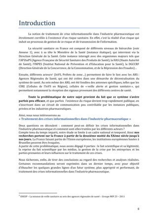 Introduction
        La notion de traitement de crise informationnelle dans l’industrie pharmaceutique est
étroitement corrélée { l’existence d’un risque sanitaire. En effet, c’est la réalité d’un risque qui
induit un processus de gestion de ce risque et de transmission de l’information.

        La sécurité sanitaire en France est composé de différents niveaux de hiérarchie (voir
Annexe 1), avec à sa tête le Ministère de la Santé (instance étatique), qui intervient via la
Direction Générale de la Santé. Cette instance interagit avec des organismes majeurs tels que
l’AFSSaPS (Agence Française de Sécurité Sanitaire des Produits de Santé), la HAS (Haute Autorité
de Santé), l’INPES (Institut National de Prévention et d’Education pour la Santé), la DGCCRF
(Direction Générale de la Concurrence, de la Consommation, et de la Répression des Fraudes)…

Ensuite, différents acteurs1 (InVS, Préfets de zone…) permettent de faire le lien avec les ARS :
Agences Régionales de Santé, qui ont été créées dans une démarche de décentralisation du
système de santé. Au sein même des ARS, ont été fondées des antennes spécifiques, telles que les
CIRE (Cellules de l’InVS en Région), cellules de « veille alerte et gestion sanitaire », qui
permettent notamment la réception des signaux provenant des différents centres de santé.

        Toute la problématique de notre sujet provient du fait que ce système s’avère
parfois peu efficace, et que parfois l’existence du risque devient trop rapidement publique, en
s’inscrivant dans un circuit de communication peu contrôlable par les instances publiques,
privées et les industries pharmaceutiques.

Ainsi, nous nous intéresserons au
« Traitement des crises informationnelles dans l’industrie pharmaceutique »

Deux questions en découlent : comment peut-on définir les crises informationnelles dans
l’industrie pharmaceutique et comment sont-elles traitées par les différents acteurs ?
Compte tenu du temps imparti, notre étude se limite à un cadre national et temporel. Ainsi nos
recherches portent sur la France à partir de la deuxième moitié du XXème siècle jusqu’{
nos jours. La France faisant partie de l’Union européenne, les institutions européennes basées {
Bruxelles peuvent être évoquées.
A partir de cette problématique, nous avons dégagé 4 parties : le fait scientifique et sa légitimité,
la reprise du fait scientifique par les médias, la gestion de la crise par les entreprises et les
parties prenantes et leurs influences sur le traitement de ces crises.

Nous tâcherons, enfin, de tirer des conclusions au regard des recherches et analyses réalisées.
Certaines recommandations seront exprimées dans un dernier temps, avec pour objectif
d’ébaucher les quelques grandes lignes d’un futur système, plus approprié et performant, de
traitement des crises informationnelles dans l’industrie pharmaceutique.




1
    EHESP – La mission de veille sanitaire au sein des agences régionales de santé – Groupe MIP 23 – 2011




                                                                                                            6
 