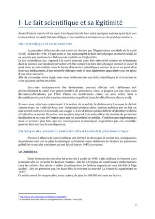 I- Le fait scientifique et sa légitimité
Avant d’entrer dans le vif du sujet, il est important de bien saisir quelques notions ayant trait aux
termes même de santé, fait scientifique, crises sanitaires ou bien encore de scandale sanitaire.

Fait scientifique et crise sanitaire

        La première définition du mot santé est donnée par l’Organisation mondiale de la santé
(OMS) et date de 1946. Il s’agit alors d’ «un état complet de bien-être physique, mental et social, et
ne consiste pas seulement en l’absence de maladie ou d’infirmité2».
Le fait scientifique par rapport à la santé pourrait donc être interprété comme un événement
dans la science qui viendrait perturber cet état complet de bien être physique, mental et social. Il
peut alors se matérialiser sous la forme d’avancées scientifiques comme la mise au point d’un
nouveau médicament, d’une nouvelle thérapie mais il peut également apparaître sous les traits
d’une crise sanitaire.
Afin de circoncire notre sujet, nous nous intéresserons aux faits scientifiques et à la notion de
crise qui peut lui être attachée.

       Les crises sanitaires sont des évènements pouvant affecter soit réellement soit
potentiellement la santé d’un grand nombre de personnes. Dans la plupart des cas, elles sont
déclarées/officialisées par l'Etat. Parmi ces nombreuses crises, on note celles liées à
des médicaments ou à des vaccins contaminés ou pollués (nous les détaillerons plus en aval).

Si nous nous attachons maintenant à la notion de scandale, le dictionnaire Larousse le définit
comme étant un « effet fâcheux, une indignation produits dans l'opinion publique par un fait, un
acte estimé contraire à la morale, aux usages ». Il est d’ailleurs plutôt difficile d’identifier le début
et la fin d’un scandale. De même, son ampleur dépend de la notoriété et du nombre de personnes
impliquées et surtout, de l’importance que lui accordent les médias. N’oublions pas également, et
nous le verrons plus loin, que les conséquences économiques engendrées pas ces scandales
peuvent être lourdes de conséquences.

Historique des scandales sanitaires liés à l’industrie pharmaceutique

        Plusieurs affaires de santé publique ont défrayé la chronique et eurent des conséquences
importantes tant sur le plan économique qu’humain. Nous tâcherons de dresser un panorama
global des scandales sanitaires qui ont éclaté depuis 1945 à nos jours.

Le Distilbène3

        Cette hormone de synthèse fut prescrite à partir de 1948 à des millions de femmes dans
le monde afin de prévenir les fausses couches. Elle fut { l’origine de nombreuses malformations
chez les enfants des mères traitées (malformation de l’utérus engendrant une stérilité { l’âge
adulte). Dès les premiers cas, les Etats-Unis la retirent du marché. La France la supprimera en
1977.
Ce médicament fut responsable, entre autres, de plus de 160 000 victimes en France.




2
    http://www.who.int/mediacentre/factsheets/fs220/fr/
3
    Le distilbène aurait des effets sur trois générations,Le Monde, 5 avril 2011

                                                                                                       7
 