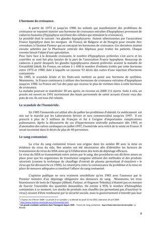 L’hormone de croissance4

        A partir de 1973 et jusqu’en 1988, les enfants qui manifestaient des problèmes de
croissance se voyaient injecter une hormone de croissance extraites d’hypophyses provenant de
cadavres humains (l’hypophyse secrétant des cellules qui stimulent la croissance).
Le procédé était le suivant : les glandes hypophysaires étaient sélectionnées par l’association
France hypophyse dans les morgues de France, de Bulgarie et de Hongrie pour ensuite être
revendues { l’Institut Pasteur qui en extrayait les hormones de croissance. Ces dernières étaient
ensuite achetées par la Pharmacie centrale des hôpitaux pour traiter les patients. Chaque
revente faisait l’objet d’une spéculation.
Pour faire face à la demande croissante, le nombre d’hypophyses prélevées s’est accru et les
contrôles se sont fait plus laxistes de la part de l’association France hypophyse. Beaucoup de
cadavres à partir desquels les glandes hypophysaires étaient prélevées avaient la maladie de
Creutzfeldt Jakob. En France, on estime à 1 698 le nombre d’enfants traités par cette hormone
entre 1973 et 1988, date à laquelle on recense 93 décès des suites d’une injection d’hormone
contaminée.
En 1985, le scandale éclate et les Etats-unis mettent au point une hormone de synthèse.
Néanmoins, la France continuera à utiliser des hormones de croissance extraites d’hypophyses
jusqu’en 1988. La France est l’un des pays qui recense le plus de victimes liées { cette hormone
de croissance.
La maladie pouvant se manifester 30 ans après, on recense en 2008 111 morts. Suite à cela, un
procès est ouvert en 1991 incriminant des hauts personnels de santé accusés d’avoir reçu des
pots de vin. Ils ont tous été relaxés.

Le scandale de l’Isoméride5

        En 1985 l’isomeride est utilisé afin de pallier les problèmes d’obésité. Ce médicament est
mis sur le marché par les Laboratoires Servier et sera commercialisé jusqu’en 1997. Il est
prescrit à plus de 5 millions de Français et fut { l’origine d’importantes complications
pulmonaires. Après la découverte de cas d'hypertension artérielle pulmonaire dès 1995, et
d'anomalies des valves cardiaques en juillet 1997, l'isoméride sera retiré de la vente en France. Il
serait incriminé dans le décès de plus de 40 personnes.

Le sang contaminé6

        La crise du sang contaminé trouve son origine dans les années 80 avec la mise en
évidence du virus du sida. Des années ont été nécessaires afin d’identifier les facteurs de
transmission du virus du SIDA ainsi qu’{ l’élaboration des tests de dépistage efficaces.
Le virus du SIDA se transmettant entre autres par le sang, des procédures ont dû êtres mises en
place pour que les organismes de transfusion sanguine utilisent des méthodes et des produits
sécurisés (comme la technique de chauffage d’extrait de plasma permettant d’«inactiver » le
virus qui fut découverte en 1984). Le retard pris entre la connaissance du problème et la mise en
place de mesures adéquates a constitué l’affaire du sang contaminé.

        L’opinion publique ne sera vraiment sensibilisée qu’en 1985 avec l’annonce par le
Premier ministre d’un dépistage obligatoire des donneurs de sang. Néanmoins, les trois
fournisseurs de tests de l’époque (Abbott, Pasteur, et Organon-Teknika) n’étaient pas en mesure
de fournir l’ensemble des quantités demandées. On estime { 95% le nombre d’hémophiles
contaminés à ce moment. Les stocks de produits non chauffés (ne permettant pas d’inactiver le
virus) cessent d’être remboursé par la sécurité sociale, mais le gouvernement n’interdit pas leur
4
  L’Express du 6 février 2008 « Le procés d’un scandale », Le Monde du jeudi 23 mai 2002, Libération 24 avril 2004
5
  http://www.victimes-isomeride.asso.fr/isomeride.html
6
  Les grands scandales sanitaires dans l'hexagone depuis 1945 - France 24, Sang contaminé : Bayer et Baxterindemnisentdes hémophiles - Le
Monde

                                                                                                                                            8
 