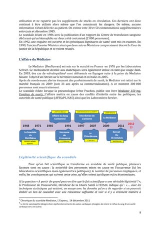 utilisation et ne rapatrie pas les suppléments de stocks en circulation. Ces derniers ont donc
continué { être utilisés alors même que l’on connaissait les dangers. De même, aucune
information n’était délivrée au patient. On estime ente 30 et 50 contaminations supplémentaires
entre juin et décembre 1985.
Le scandale éclate en 1986 avec la publication d’un rapport du Centre de transfusion sanguine
déclarant qu’un hémophile sur deux a été contaminé (2 000 personnes).
En 1992, une enquête est ouverte et les principaux dignitaires de santé sont mis en examen. En
1999, l’ancien Premier Ministre ainsi que deux autres Ministres comparaissent devant la Cour de
justice de la République et se voient relaxés.


L’affaire du Médiator7

        Le Mediator (Benfluorex) est mis sur le marché en France en 1976 par les laboratoires
Servier. Ce médicament destiné aux diabétiques sera également utilisé en tant que coupe-faim.
En 2003, des cas de valvulopathies8 sont référencés en Espagne suite à la prise du Mediator
faisant l’objet d’un retrait sur le territoire national et en Italie en 2005.
Après de nombreuses alertes émanant des professionnels de santé, le Mediator est retiré sur le
marché français en 2009 (soit 33 ans après sa commercialisation). A ce moment 300 000
personnes sont sous traitement.
Le scandale éclate lorsque la pneumologue Irène Frachon, publie son livre Mediator 150 mg.
Combien de morts. L’affaire mettra en cause des conflits d’intérêts entre les politiques, les
autorités de santé publique (AFSSaPS, HAS) ainsi que les Laboratoires Servier.




Légitimité scientifique du scandale

         Pour qu’un fait scientifique se transforme en scandale de santé publique, plusieurs
facteurs sont en cause : la notoriété des personnes mises en cause en l’occurrence (ici les
laboratoires scientifiques mais également les politiques), le nombre de personnes impliquées, et
enfin, les conséquences qui suivent cette crise, qu’elles soient juridiques et/ou économiques.

A la question « A partir de quand peut-on dire que le fait scientifique a une véritable légitimité ? »,
le Professeur de Pouvourville, Directeur de la Chaire Santé { l’ESSEC indique qu’ : « … avec les
techniques statistiques qui existent, on essaye avec les données qu’on a de regarder si on pourrait
établir un lien de causalité avec une robustesse suffisante et voir si il y a vraiment matière à

7
    Chronique du scandale Mediator, L’Express, 14 décembre 2011
8
  Le terme valvulopathie désigne divers dysfonctionnements des valves cardiaques (chargées de retenir le reflux du sang d’une cavité
cardiaque vers une autre)

                                                                                                                                       9
 