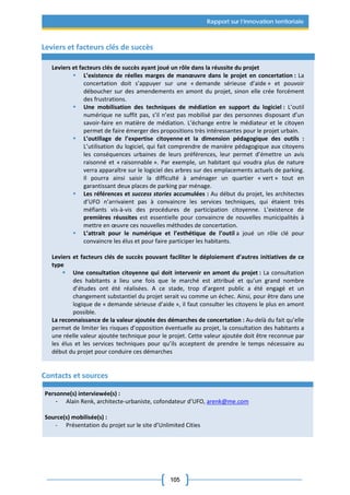 105
Rapport sur l’innovation territoriale
Leviers et facteurs clés de succès
Leviers et facteurs clés de succès ayant joué un rôle dans la réussite du projet
 L’existence de réelles marges de manœuvre dans le projet en concertation : La
concertation doit s’appuyer sur une « demande sérieuse d’aide » et pouvoir
déboucher sur des amendements en amont du projet, sinon elle crée forcément
des frustrations.
 Une mobilisation des techniques de médiation en support du logiciel : L’outil
numérique ne suffit pas, s’il n’est pas mobilisé par des personnes disposant d’un
savoir-faire en matière de médiation. L’échange entre le médiateur et le citoyen
permet de faire émerger des propositions très intéressantes pour le projet urbain.
 L’outillage de l’expertise citoyenne et la dimension pédagogique des outils :
L’utilisation du logiciel, qui fait comprendre de manière pédagogique aux citoyens
les conséquences urbaines de leurs préférences, leur permet d’émettre un avis
raisonné et « raisonnable ». Par exemple, un habitant qui voudra plus de nature
verra apparaître sur le logiciel des arbres sur des emplacements actuels de parking.
Il pourra ainsi saisir la difficulté à aménager un quartier « vert » tout en
garantissant deux places de parking par ménage.
 Les références et success stories accumulées : Au début du projet, les architectes
d’UFO n’arrivaient pas à convaincre les services techniques, qui étaient très
méfiants vis-à-vis des procédures de participation citoyenne. L’existence de
premières réussites est essentielle pour convaincre de nouvelles municipalités à
mettre en œuvre ces nouvelles méthodes de concertation.
 L’attrait pour le numérique et l’esthétique de l’outil a joué un rôle clé pour
convaincre les élus et pour faire participer les habitants.
Leviers et facteurs clés de succès pouvant faciliter le déploiement d’autres initiatives de ce
type
 Une consultation citoyenne qui doit intervenir en amont du projet : La consultation
des habitants a lieu une fois que le marché est attribué et qu’un grand nombre
d’études ont été réalisées. A ce stade, trop d’argent public a été engagé et un
changement substantiel du projet serait vu comme un échec. Ainsi, pour être dans une
logique de « demande sérieuse d’aide », il faut consulter les citoyens le plus en amont
possible.
La reconnaissance de la valeur ajoutée des démarches de concertation : Au-delà du fait qu’elle
permet de limiter les risques d’opposition éventuelle au projet, la consultation des habitants a
une réelle valeur ajoutée technique pour le projet. Cette valeur ajoutée doit être reconnue par
les élus et les services techniques pour qu’ils acceptent de prendre le temps nécessaire au
début du projet pour conduire ces démarches
Contacts et sources
Personne(s) interviewée(s) :
- Alain Renk, architecte-urbaniste, cofondateur d’UFO, arenk@me.com
Source(s) mobilisée(s) :
- Présentation du projet sur le site d’Unlimited Cities
 