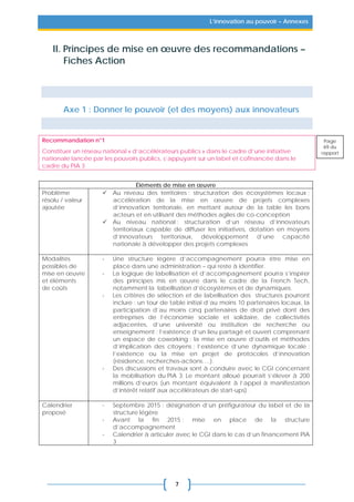 7
L’innovation au pouvoir – Annexes
II. Principes de mise en œuvre des recommandations –
Fiches Action
Axe 1 : Donner le pouvoir (et des moyens) aux innovateurs
Recommandation n°1
Constituer un réseau national « d’accélérateurs publics » dans le cadre d’une initiative
nationale lancée par les pouvoirs publics, s’appuyant sur un label et cofinancée dans le
cadre du PIA 3
Éléments de mise en œuvre
Problème
résolu / valeur
ajoutée
 Au niveau des territoires : structuration des écosystèmes locaux ;
accélération de la mise en œuvre de projets complexes
d’innovation territoriale, en mettant autour de la table les bons
acteurs et en utilisant des méthodes agiles de co-conception
 Au niveau national : structuration d’un réseau d’innovateurs
territoriaux capable de diffuser les initiatives, dotation en moyens
d’innovateurs territoriaux, développement d’une capacité
nationale à développer des projets complexes
Modalités
possibles de
mise en œuvre
et éléments
de coûts
- Une structure légère d’accompagnement pourra être mise en
place dans une administration – qui reste à identifier.
- La logique de labellisation et d’accompagnement pourra s’inspirer
des principes mis en œuvre dans le cadre de la French Tech,
notamment la labellisation d’écosystèmes et de dynamiques.
- Les critères de sélection et de labellisation des structures pourront
inclure : un tour de table initial d’au moins 10 partenaires locaux, la
participation d’au moins cinq partenaires de droit privé dont des
entreprises de l’économie sociale et solidaire, de collectivités
adjacentes, d’une université ou institution de recherche ou
enseignement ; l’existence d’un lieu partagé et ouvert comprenant
un espace de coworking ; la mise en œuvre d’outils et méthodes
d’implication des citoyens ; l’existence d’une dynamique locale ;
l’existence ou la mise en projet de protocoles d’innovation
(résidence, recherches-actions….).
- Des discussions et travaux sont à conduire avec le CGI concernant
la mobilisation du PIA 3. Le montant alloué pourrait s’élever à 200
millions d’euros (un montant équivalent à l’appel à manifestation
d’intérêt relatif aux accélérateurs de start-ups).
Calendrier
proposé
- Septembre 2015 : désignation d’un préfigurateur du label et de la
structure légère
- Avant la fin 2015 : mise en place de la structure
d’accompagnement
- Calendrier à articuler avec le CGI dans le cas d’un financement PIA
3
Page
69 du
rapport
 
