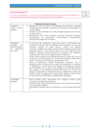 8
L’innovation au pouvoir – Annexes
Recommandation n°2
« France en Résidence » : créer et lancer un programme national pluriannuel de résidences
créatives permettant d’expérimenter des dispositifs d’action publique
Éléments de mise en œuvre
Problème
résolu / valeur
ajoutée
 Diffusion et mise en œuvre de méthodes d’innovation à grande
échelle dans les territoires ; création de connaissances partagées et
“actionnables”
 Création d’une méthode et d’outils partagés proposés aux acteurs
en open source
 Structuration d’un réseau national d’acteurs innovants composé
d’opérateurs, de collectivités, d’associations, d’intervenants
professionnels organisés en réseau
Modalités
possibles de
mise en œuvre
et éléments
de coûts
- Le concept de « résidence » doit être ouvert et doit laisser aux
territoires une liberté dans la définition des méthodes, sur un socle
commun construit en « open source », autour d’un objectif
commun : améliorer les modes d’intervention publique sur des sujets
prioritaires grâce à une écoute active et à une implication des
citoyens. Chaque territoire pourrait en proposer une définition
locale dans le cadre d’un « appel à idées » nationale.
- Cette mesure pourrait être cofinancée dans le cadre de l’acte III
du PIA (cf. recommandation 3). Un fonds de dotation public-privé
visant à cofinancer les résidences pourrait être créé.
- France en Résidence s’inspire d’opérations existantes : les 17
résidences déjà menées dans le cadre du programme « Territoires
en Résidences » animé par la 27e Région, les résidences menées
par le SGMAP avec ou sans la 27ème Région, les LUPI (Laboratoires
des Usages et des Pratiques Innovantes) menés par la Cité du
Design à Saint-Etienne, l’opération Parcs en Résidences (Parcs du
Massif central), le programme anglais DOTT (Design of The Times),
les doctorants en CIFRE dans les organisations publiques.
Calendrier
proposé
- Avant octobre 2015 : lancement d’un « appel à idées » pour
construire une approche partagée
- Automne 2015 : lancement du concept à l’occasion de la Semaine
de l’innovation publique
- Calendrier à articuler avec le CGI dans le cas d’un financement PIA
3
Page
70 du
rapport
 