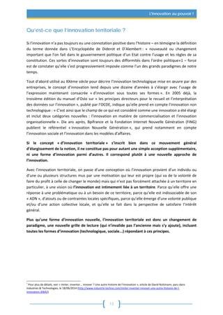 13
L'innovation au pouvoir !
Qu’est-ce que l’innovation territoriale ?
Si l’innovation n’a pas toujours eu une connotation positive dans l’histoire – en témoigne la définition
du terme donnée dans L’Encyclopédie de Diderot et D’Alembert : « nouveauté ou changement
important que l’on fait dans le gouvernement politique d’un Etat contre l’usage et les règles de sa
constitution. Ces sortes d’innovation sont toujours des difformités dans l’ordre politique»1 – force
est de constater qu’elle s’est progressivement imposée comme l’un des grands paradigmes de notre
temps.
Tout d’abord utilisé au XXème siècle pour décrire l’innovation technologique mise en œuvre par des
entreprises, le concept d’innovation tend depuis une dizaine d’années à s’élargir avec l’usage de
l’expression maintenant consacrée « d’innovation sous toutes ses formes ». En 2005 déjà, la
troisième édition du manuel d’Oslo sur « les principes directeurs pour le recueil et l’interprétation
des données sur l’innovation », publié par l’OCDE, indique qu’elle prend en compte l’innovation non
technologique : « C’est ainsi que le champ de ce qui est considéré comme une innovation a été élargi
et inclut deux catégories nouvelles : l’innovation en matière de commercialisation et l’innovation
organisationnelle ». Dix ans après, Bpifrance et la Fondation Internet Nouvelle Génération (FING)
publient le référentiel « Innovation Nouvelle Génération », qui prend notamment en compte
l’innovation sociale et l’innovation dans les modèles d’affaires.
Si le concept « d’innovation territoriale » s’inscrit bien dans ce mouvement général
d’élargissement de la notion, il ne constitue pas pour autant une simple acception supplémentaire,
ni une forme d’innovation parmi d’autres. Il correspond plutôt à une nouvelle approche de
l’innovation.
Avec l’innovation territoriale, on passe d’une conception où l’innovation provient d’un individu ou
d’une ou plusieurs structures mus par une motivation qui leur est propre (qui va de la volonté de
faire du profit à celle de changer le monde) mais qui n’est pas forcément attachée à un territoire en
particulier, à une vision où l’innovation est intimement liée à un territoire. Parce qu’elle offre une
réponse à une problématique ou à un besoin de ce territoire, parce qu’elle est indissociable de son
« ADN », d’atouts ou de contraintes locales spécifiques, parce qu’elle émerge d’une volonté publique
et/ou d’une action collective locale, et qu’elle se fait dans la perspective de satisfaire l’intérêt
général.
Plus qu’une forme d’innovation nouvelle, l’innovation territoriale est donc un changement de
paradigme, une nouvelle grille de lecture (qui n’invalide pas l’ancienne mais s’y ajoute), incluant
toutes les formes d’innovation (technologique, sociale...) répondant à ces principes.
1
Pour plus de détails, voir « Imiter, inventer... innover ? Une autre histoire de l'innovation », article de David Rottmann, paru dans
Industries & Technologies, le 18/06/2014 (http://www.industrie-techno.com/imiter-inventer-innover-une-autre-histoire-de-l-
innovation.30642)
 