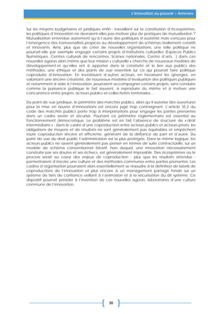 30
L’innovation au pouvoir – Annexes
Sur les moyens budgétaires et juridiques enfin : travaillant sur la constitution d’écosystèmes,
les politiques d’innovation ne devraient-elles pas motiver plus de pratiques de mutualisation ?
Mutualisation entendue autrement qu’à l’aune des politiques d’austérité mais conçues pour
l’émergence des transversalités propices au développement de schémas réellement créatifs
et innovants. Ainsi, plus que de créer de nouvelles organisations, une telle politique ne
pourrait-elle par exemple engager certains projets d’institutions culturelles (Espaces Publics
Numériques, Centres culturels de rencontres, Scènes nationales, Centre d’arts…) dans ces
nouvelles agoras alors même que leur mission « culturelle » cherche de nouveaux modèles de
développement et qu’elles ont à apporter dans la créativité et le lien aux publics des
méthodes, une éthique et des points de vue essentiels sur ce qui pourrait faire politique
coproduite d’innovation. En investissant d’autres acteurs, en favorisant les synergies, en
valorisant une sincère créativité, de nouveaux modèles d’évaluation des politiques publiques
et notamment d’aide à l’innovation, pourraient accompagner certains projets, sans conduire
comme la puissance publique le fait souvent, à reproduire du même et à motiver une
concurrence entre projets, acteurs publics et collectivités territoriales...
Du point de vue juridique, le périmètre des marchés publics, alors qu’il autorise des ouvertures
pour la mise en œuvre d’innovations est encore jugé trop contraignant. L’article 35.2 du
code des marchés publics porte trop à interprétations pour engager les parties prenantes
dans un cadre serein et sécurisé. Pourtant ce périmètre réglementaire est essentiel au
fonctionnement démocratique. Le problème est en fait l’absence de structure de « droit
intermédiaire » : dans le cadre d’une coproduction entre acteurs publics et acteurs privés, les
obligations de moyens et de résultats ne sont généralement pas équitables et empêchent
toute coproduction sincère et efficiente, générant de la défiance de part et d’autre. Du
point de vue du droit public l’administration est la plus protégée. Dans la même logique, les
acteurs publics ne savent généralement pas penser en termes de suite contractuelle, sur un
modèle de schéma conventionnel itératif, hors duquel, une innovation nécessairement
construite par ses doutes et ses échecs, est généralement impossible. Des écosystèmes où le
process serait au cœur des enjeux de coproduction - plus que les résultats attendus -
permettraient d’inscrire une culture et des méthodes communes entre parties prenantes. Les
cadres d’organisation pourraient alors essentiellement se résoudre à la définition de labels de
coproductions de l’innovation et plus encore à un management partagé fondé sur un
système de tiers de confiance veillant à l’animation et à la sécurisation du dit système. Ce
dispositif pourrait présider à l’invention de ces nouvelles agoras, laboratoires d’une culture
commune de l’innovation.
 