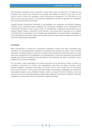 35
L’innovation au pouvoir – Annexes
Des exemples nombreux sont à signaler, surtout dans l’éco construction et l’utilisation de
matériaux bio sourcés (le chanvre) ou le poids des lobbies du béton et du verre se fait
encore sentir et tente de neutraliser cette concurrence émergente. Le CSTB étant sur ce
point encore trop peu réactif, nous pourrions également aborder la question de l’utilisation
de l’eau de pluie dans les sanitaires …
Vouloir favoriser l’innovation territoriale c’est privilégier une approche ascendante (logique
« bottom up ») s’inscrivant dans l’évolution de l’économie mondiale avec l’émergence de
l’économie circulaire et des circuits courts, et abandonner l’approche descendante qui a
toujours depuis Colbert caractérisé l’Etat français. Cela passe par le passage d’un modèle
centralisé (dit en « pastèque ») à un modèle plus systémique et neuronal (dit en « groseilles »),
ou la dynamique territoriale repose sur la qualité des liens noués entre les différents acteurs et
surtout les dynamiques territoriales.
Conclusion
Nous considérons le champ de l’innovation territoriale comme une piste essentielle pour
contribuer au développement équilibré et équitable des territoires du pays, il nous semble
important d’indiquer quelle ne doit pas se limiter à des opérations communicantes, ou à des
avancées uniquement technologiques ou « participatives » mais bien répondre à des priorités
sociale permettant d’améliorer la vie quotidienne des habitants de tous les territoires et pas
simplement ceux des métropoles.
Sur ces bases, notre association sera partie prenante de la démarche initiée et prête à y
contribuer activement en faisant des propositions concrètes de pistes d’actions. Nous
voulons souligner cependant qu’innover est avant tout un état d’esprit qui s’il s’entretient
peut aussi se susciter ; l’Etat à notre sens doit intégrer trois priorités : privilégier une démarche
ascendante basée sur les initiatives locales, créer un nouvel état de confiance avec les
acteurs locaux et en première ligne les collectivités, adopter la nécessité d’intégrer une réelle
souplesse au niveau des normes, des droits à l’expérimentation.
 